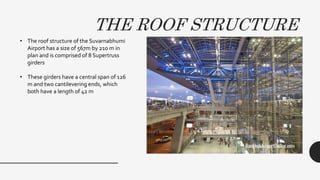 THE ROOF STRUCTURE
• The roof structure of the Suvarnabhumi
Airport has a size of 567m by 210 m in
plan and is comprised of 8 Supertruss
girders
• These girders have a central span of 126
m and two cantilevering ends, which
both have a length of 42 m
 