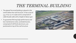 • The glazedTerminal Building is placed in the
centre below the roof structure. It has a size of
444 m by 111 m in plan and is comprised of
cable facade walls with a height of about 35m
• To guarantee life long high performance and
low maintenance costs, sunshade louvers,
comprised of mill finish aluminium, are
positioned on top of the roof structure
THE TERMINAL BUILDING
 