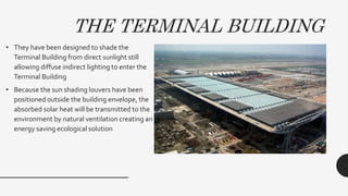 THE TERMINAL BUILDING
• They have been designed to shade the
Terminal Building from direct sunlight still
allowing diffuse indirect lighting to enter the
Terminal Building
• Because the sun shading louvers have been
positioned outside the building envelope, the
absorbed solar heat will be transmitted to the
environment by natural ventilation creating an
energy saving ecological solution
 