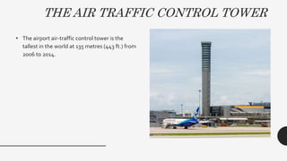 THE AIR TRAFFIC CONTROL TOWER
• The airport air-traffic control tower is the
tallest in the world at 135 metres (443 ft.) from
2006 to 2014.
 