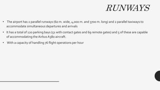 RUNWAYS
• The airport has 2 parallel runways (60 m. wide, 4,000 m. and 3700 m. long) and 2 parallel taxiways to
accommodate simultaneous departures and arrivals
• It has a total of 120 parking bays (51 with contact gates and 69 remote gates) and 5 of these are capable
of accommodating the Airbus A380 aircraft.
• With a capacity of handling 76 flight operations per hour
 