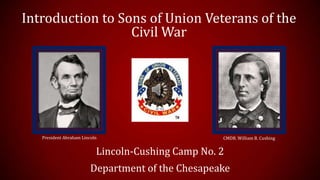 Introduction to Sons of Union Veterans of the
Civil War
Lincoln-Cushing Camp No. 2
Department of the Chesapeake
President Abraham Lincoln CMDR. William B. Cushing
 