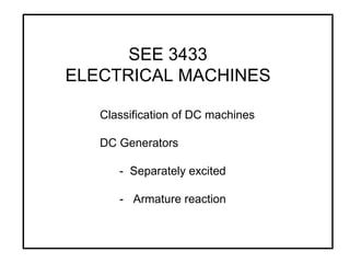 SEE 3433 ELECTRICAL MACHINES Classification of DC machines DC Generators -  Separately excited -  Armature reaction 