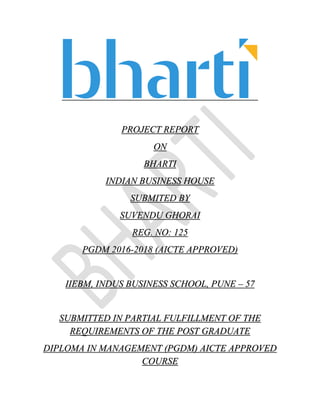 PROJECT REPORT
ON
BHARTI
INDIAN BUSINESS HOUSE
SUBMITED BY
SUVENDU GHORAI
REG. NO: 125
PGDM 2016-2018 (AICTE APPROVED)
IIEBM, INDUS BUSINESS SCHOOL, PUNE – 57
SUBMITTED IN PARTIAL FULFILLMENT OF THE
REQUIREMENTS OF THE POST GRADUATE
DIPLOMA IN MANAGEMENT (PGDM) AICTE APPROVED
COURSE
 