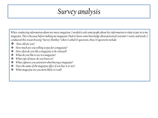Survey analysis
When conductinginformation aboutmy musicmagazine, I needed to asksome people aboutkeyinformation to what to putin to my
magazine. This is becausebefore making my magazine I had to know some knowledge aboutpotentialcustomer’swants and needs. I
conductedthis researchusing“SurveyMonkey”where I asked10 questions,these10 questionsinclude:
 How old are you?
 How muchare you willing to pay for a magazine?
 How oftendo you likea magazine to be released?
 What do youlike to seein a magazine?
 What typeof musicdo you listento?
 What capturesyou attentionwhen buyinga magazine?
 Doesthe name of the magazine effectif you buy it or not?
 What magazine are you mostlikely to read?
 