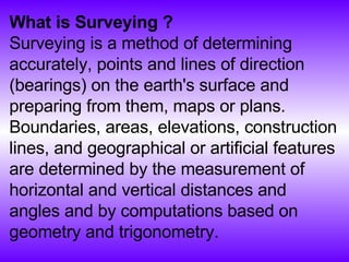 What is Surveying ? Surveying is a method of determining accurately, points and lines of direction (bearings) on the earth's surface and preparing from them, maps or plans. Boundaries, areas, elevations, construction lines, and geographical or artificial features are determined by the measurement of horizontal and vertical distances and angles and by computations based on geometry and trigonometry.  