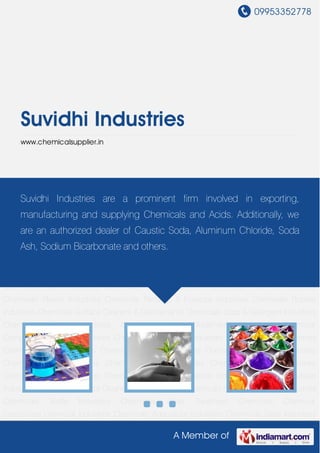 09953352778
A Member of
Suvidhi Industries
www.chemicalsupplier.in
Chemical Industries Chemicals Agriculture Industries Chemicals Dyes Industries
Chemicals Food Industries Chemicals Leather Industries Chemicals Packaging Industries
Chemicals Paint Industries Chemicals Paper Industries Chemicals Pharma Industries
Chemicals Plastic Industries Chemicals Perfume & Essence Industries Chemicals Rubber
Industries Chemicals Surface Cleaners & Disinfectants Chemicals Soap & Detergent Industries
Chemicals Textile Industries Chemicals Water Treatment Chemicals Chemical
Compound Chemical Industries Chemicals Agriculture Industries Chemicals Dyes Industries
Chemicals Food Industries Chemicals Leather Industries Chemicals Packaging Industries
Chemicals Paint Industries Chemicals Paper Industries Chemicals Pharma Industries
Chemicals Plastic Industries Chemicals Perfume & Essence Industries Chemicals Rubber
Industries Chemicals Surface Cleaners & Disinfectants Chemicals Soap & Detergent Industries
Chemicals Textile Industries Chemicals Water Treatment Chemicals Chemical
Compound Chemical Industries Chemicals Agriculture Industries Chemicals Dyes Industries
Chemicals Food Industries Chemicals Leather Industries Chemicals Packaging Industries
Chemicals Paint Industries Chemicals Paper Industries Chemicals Pharma Industries
Chemicals Plastic Industries Chemicals Perfume & Essence Industries Chemicals Rubber
Industries Chemicals Surface Cleaners & Disinfectants Chemicals Soap & Detergent Industries
Chemicals Textile Industries Chemicals Water Treatment Chemicals Chemical
Compound Chemical Industries Chemicals Agriculture Industries Chemicals Dyes Industries
Suvidhi Industries are a prominent firm involved in exporting,
manufacturing and supplying Chemicals and Acids. Additionally, we
are an authorized dealer of Caustic Soda, Aluminum Chloride, Soda
Ash, Sodium Bicarbonate and others.
 