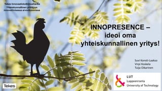 INNOPRESENCE –
ideoi oma
yhteiskunnallinen yritys!
Tekes Innovaatiotutkimushanke
Yhteiskunnallinen yrittäjyys
innovatiivisessa arvonluonnissa
Suvi Konsti-Laakso
Virpi Koskela
Tuija Oikarinen
 