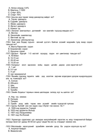 A. Натри хлорид 0,9%
B. Маргенц 1:1000
C. Спирт 90%,
D. Спирт 76%
/154./ Арьсан дор тариаг ямар давхаргад хийдэг вэ?
A. Торлог давхарга
B. Суурийн давхарга
C. Өөхөн давхарга
D. Өргөст давхарга
E. Нэхмэл эд
/155./ Эмнэлэг хамгааллын дэглэмийг хэн хамгийн түрүүнд мөрдөх вэ ?
A. Өвчтөн
B. Эмнэлгийн ажиллагсад
C. Өвчтний ар гэр
D. Эмнэлгээр үйлчлүүлэгсэд
/156./ Бие мах бодид сүрьеэ өвчний үүсгэгч байгаа эсэхийг мэдэхийн тулд ямар сорил
тавьдаг вэ?
A. Манту-Пиркегийн сорил
B. Бюринегийн сорил
C. Каццоны сорил
/157./ Дуслын бургуйг 1-3 настай хүүхдэд хэдэн мл шингэнээр тавьдаг вэ?
A. 40-60мл
B. 10-15 мл
C. 20-30 мл
D. 15-20 мл
/158./ Халууныг хоол идсэнээс хойш хэдэн цагийн дараа үзэх хэрэгтэй вэ?
A. 1 цаг
B. 2-3 цаг
C. 4 цаг
D. Цаг хамаарахгүй
/159./ Венийн судсанд тарилга хийх үед асептик зарчим алдагдвал доорхи хүндрэлүүдээс
аль нь тохиолдох вэ?
A. Сепсис
B. Абсцесс
C. Шок
D. Эмболи
E. Тромбо
/160./ Эмийн бодисыг тарихын өмнө шалгахдаа эхлээд юуг нь шалгах вэ?
A. Нэр, тун, хэмжээ
B. Хугацаа
C. Тунадас
D. Тухайн хүнд хийх тариа мөн эсэхийг эмийн түүвэртэй тулгана
/161./ Цусны бүлгийг анх хэн хэдэн онд 3 бүлэг гэж нээсэн бэ ?
A. 1628 онд эрдэмтэн Гарвей
B. 1832 онд эрдэмтэн Вольф
C. 1901 онд Ландштейнер
D. 1901 онд Ян-Янский
/162./ Хураагуур судаснаас цус авахдаа вакутейнерийг хэрэглэх нь илүү тохиромжтой байдаг
яагаад гэвэл нэг удаад 40-50 мл цусыг авдаг ба энэ нь стандарт хэмжээ юм.
/163./ Масловийн хэрэгцээний эрэмбийн хамгийн доод ба үндсэн хэрэгцээ юу вэ?
A. Аюулгүй байдал
B. Физиологийн
 