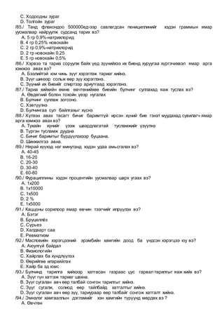 C. Ходоодны зураг
D. Толгойн зураг
/85./ Танд флакондоо 500000ед-ээр савлагдсан пенициллинийг хэдэн граммын ямар
уусмалаар найруулж судсанд тарих вэ?
A. 5 гр 0,9%-натрихлорид
B. 4 гр 0,25% новокайн
C. 2 гр 0,9%-натрихлорид
D. 2 гр новокайн 0,25
E. 5 гр новокайн 0,5%
/86./ Хэрвээ та тариа соруулж байх үед зүүнийхээ их биенд хуруугаа хүргэчихвэл ямар арга
хэмжээ авах вэ?
A. Бээлийтэй юм чинь зүүг хэрэглэж тариаг хийнэ.
B. Зүүг шинээр сольж өөр зүү хэрэглэнэ.
C. Зүүний их биеийг спиртээр ариутгаад хэрэглэнэ.
/87./ Тариа хийхийн өмнө өвчтөнийхөө биеийн булчинг суллахад яаж туслах вэ?
A. Өвдөгний болон тохойн үеэр нугалах
B. Булчинг суллаж зогсоно.
C. Хэвтүүлнэ
D. Булчингаа сул байлгахыг хүснэ
/88./ Хүлээн авах тасагт бичиг баримтгүй ирсэн хүний бие гэнэт муудахад сувилагч ямар
арга хэмжээ авах вэ?
A. Тухайн хүнийг үзэж шаардлагатай тусламжийг үзүүлнэ
B. Түргэн тусламж дуудна
C. Бичиг баримтыг бүрдүүлэхээр буцаана.
D. Шинжилгээ авна.
/89./ Нярай хүүхэд нэг минутанд хэдэн удаа амьсгалах вэ?
A. 40-45
B. 16-20
C. 20-30
D. 30-40
E. 60-80
/90./ Фурациллины хэдэн процентийн уусмалаар шарх угаах вэ?
A. 1х200
B. 1х10000
C. 1х500
D. 2 %
E. 1х5000
/91./ Каццоны сорилоор ямар өвчин тээгчийг илрүүлэх вэ?
A. Бэтэг
B. Бруцеллёз
C. Сүрьеэ
D. Халдварт саа
E. Ревматизм
/92./ Масловийн хэрэгцээний эрэмбийн хамгийн доод ба үндсэн хэрэгцээ юу вэ?
A. Аюулгүй байдал
B. Физиологийн
C. Хайрлах ба хүндлүүлэх
D. Өөрийгөө илэрхийлэх
E. Хайр ба эд юмс
/93./ Булчинд тарилга хийхээр хатгасан газраас цус гарвал тарилгыг яаж хийх вэ?
A. Зүүг гүн хатгаж тариаг шахна.
B. Зүүг сугалан авч өөр талбай сонгон тарилгыг хийнэ.
C. Зүүг сугалж, солиод өөр тайлбайд хатгалтыг хийнэ.
D. Зүүг сугалан авч өөр зүү, тариураар өөр талбайг сонгож хатгалт хийнэ.
/94./ Эмнэлэг хамгааллын дэглэмийг хэн хамгийн түрүүнд мөрдөх вэ ?
A. Өвчтөн
 