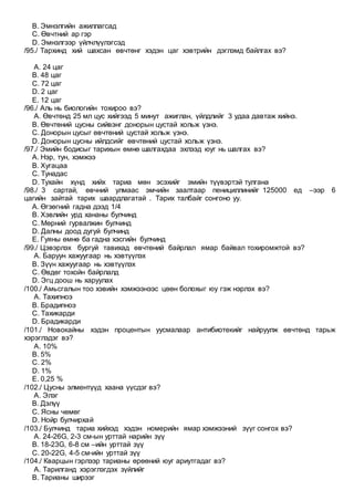 B. Эмнэлгийн ажиллагсад
C. Өвчтний ар гэр
D. Эмнэлгээр үйлчлүүлэгсэд
/95./ Тархинд хий шахсан өвчтөнг хэдэн цаг хэвтрийн дэглэмд байлгах вэ?
A. 24 цаг
B. 48 цаг
C. 72 цаг
D. 2 цаг
E. 12 цаг
/96./ Аль нь биологийн тохироо вэ?
A. Өвчтөнд 25 мл цус хийгээд 5 минут ажиглан, үйлдлийг 3 удаа давтаж хийнэ.
B. Өвчтөний цусны сийвэнг донорын цустай хольж үзнэ.
C. Донорын цусыг өвчтөний цустай хольж үзнэ.
D. Донорын цусны ийлдсийг өвчтөний цустай хольж үзнэ.
/97./ Эмийн бодисыг тарихын өмнө шалгахдаа эхлээд юуг нь шалгах вэ?
A. Нэр, тун, хэмжээ
B. Хугацаа
C. Тунадас
D. Тухайн хүнд хийх тариа мөн эсэхийг эмийн түүвэртэй тулгана
/98./ 3 сартай, өвчний улмаас эмчийн заалтаар пенициллинийг 125000 ед –ээр 6
цагийн зайтай тарих шаардлагатай . Тарих талбайг сонгоно уу.
A. Өгзөгний гадна дээд 1/4
B. Хэвлийн урд хананы булчинд
C. Мөрний гурвалжин булчинд
D. Далны доод дугуй булчинд
E. Гуяны өмнө ба гадна хэсгийн булчинд
/99./ Цэвэрлэх бургуй тавихад өвчтөний байрлал ямар байвал тохиромжтой вэ?
A. Баруун хажуугаар нь хэвтүүлэх
B. Зүүн хажуугаар нь хэвтүүлэх
C. Өвдөг тохойн байрлалд
D. Эгц доош нь харуулах
/100./ Амьсгалын тоо хэвийн хэмжээнээс цөөн болохыг юу гэж нэрлэх вэ?
A. Тахипноэ
B. Брадипноэ
C. Тахикарди
D. Брадикарди
/101./ Новокайны хэдэн процентын уусмалаар антибиотекийг найруулж өвчтөнд тарьж
хэрэглэдэг вэ?
A. 10%
B. 5%
C. 2%
D. 1%
E. 0,25 %
/102./ Цусны элмeнтүүд хаана үүсдэг вэ?
A. Элэг
B. Дэлүү
C. Ясны чөмөг
D. Нойр булчирхай
/103./ Булчинд тариа хийхэд хэдэн номерийн ямар хэмжээний зүүг сонгох вэ?
A. 24-26G, 2-3 см-ын урттай нарийн зүү
B. 18-23G, 6-8 см –ийн урттай зүү
C. 20-22G, 4-5 см-ийн урттай зүү
/104./ Кварцын гэрлээр тарианы өрөөний юуг ариутгадаг вэ?
A. Тарилганд хэрэглэгдэх зүйлийг
B. Тарианы ширээг
 