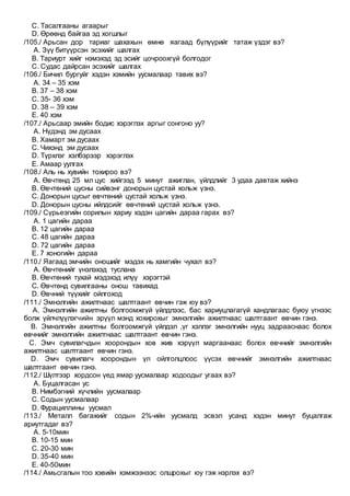 C. Тасалгааны агаарыг
D. Өрөөнд байгаа эд хогшлыг
/105./ Арьсан дор тариаг шахахын өмнө яагаад бүлүүрийг татаж үздэг вэ?
A. Зүү битүүрсэн эсэхийг шалгах
B. Тариурт хийг нэмэхэд эд эсийг цочроохгүй болгодог
C. Судас дайрсан эсэхийг шалгах
/106./ Бичил бургуйг хэдэн хэмийн уусмалаар тавих вэ?
A. 34 – 35 хэм
B. 37 – 38 хэм
C. 35- 36 хэм
D. 38 – 39 хэм
E. 40 хэм
/107./ Арьсаар эмийн бодис хэрэглэх аргыг сонгоно уу?
A. Нүдэнд эм дусаах
B. Хамарт эм дусаах
C. Чихэнд эм дусаах
D. Түрхлэг хэлбэрээр хэрэглэх
E. Амаар уулгах
/108./ Аль нь хувийн тохироо вэ?
A. Өвчтөнд 25 мл цус хийгээд 5 минут ажиглан, үйлдлийг 3 удаа давтаж хийнэ
B. Өвчтөний цусны сийвэнг донорын цустай хольж үзнэ.
C. Донорын цусыг өвчтөний цустай хольж үзнэ.
D. Донорын цусны ийлдсийг өвчтөний цустай хольж үзнэ.
/109./ Сүрьеэгийн сорилын хариу хэдэн цагийн дараа гарах вэ?
A. 1 цагийн дараа
B. 12 цагийн дараа
C. 48 цагийн дараа
D. 72 цагийн дараа
E. 7 хоногийн дараа
/110./ Яагаад эмчийн оношийг мэдэх нь хамгийн чухал вэ?
A. Өвчтөнийг үнэлэхэд туслана
B. Өвчтөний тухай мэдэхэд илүү хэрэгтэй
C. Өвчтөнд сувилгааны онош тавихад
D. Өвчний түүхийг ойлгоход
/111./ Эмнэлгийн ажилтнаас шалтгаант өвчин гэж юу вэ?
A. Эмнэлгийн ажилтны болгоомжгүй үйлдлээс, бас хариуцлагагүй хандлагаас буюу үгнээс
болж үйлчлүүлэгчийн эрүүл мэнд хохирохыг эмнэлгийн ажилтнаас шалтгаант өвчин гэнэ.
B. Эмнэлгийн ажилтны болгоомжгүй үйлдэл ,үг хэллэг эмнэлгийн нууц задрааснаас болох
өвчнийг эмнэлгийн ажилтнаас шалтгаант өвчин гэнэ.
C. Эмч сувилагчдын хоорондын хов жив хэрүүл маргаанаас болох өвчнийг эмнэлгийн
ажилтнаас шалтгаант өвчин гэнэ.
D. Эмч сувилагч хоорондын үл ойлголцлоос үүсэх өвчнийг эмнэлгийн ажилтнаас
шалтгаант өвчин гэнэ.
/112./ Шүлтээр хордсон үед ямар уусмалаар ходоодыг угаах вэ?
A. Буцалгасан ус
B. Нимбэгний хүчлийн уусмалаар
C. Содын уусмалаар
D. Фурациллины уусмал
/113./ Металл багажийг содын 2%-ийн уусмалд эсвэл усанд хэдэн минут буцалгаж
ариутгадаг вэ?
A. 5-10мин
B. 10-15 мин
C. 20-30 мин
D. 35-40 мин
E. 40-50мин
/114./ Амьсгалын тоо хэвийн хэмжээнээс олшрохыг юу гэж нэрлэх вэ?
 