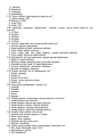 A. Тахипноэ
B. Брадипноэ
C. Тахикарди
D. Брадикарди
/115./ Тарих талбайг ямар бодисоор ариутгах вэ?
A. Натри хлорид 0,9%
B. Маргенц 1:1000
C. Спирт 90%,
D. Спирт 76%
/116./ Хураагуур судаснаас шинжилгээнд зориулж насанд хүрсэн хүнээс хэдэн мл цус
авах вэ?
A. 5-10мл
B. 20-25мл
C. 25-30мл
D. 20-30мл
E. 10-18мл
/117./ Булчин тариа хийх үед яагаад тромбо үүсдэг вэ?
1. Асептик зарчим алдагдснаас
2. Судас дайрсан эсэхийг шалгаагүй хийснээс
3. Тосон тариаг хийтэй шахснаас
4. Тосон тариа хийх үед судас дайрсан эсэхийг шалгаагүй хийснээс
5. Тосон тариаг бүлээсгэж хийгээгүйгээс
/118./ Шигдээстэй өвчтөнд сувилгааны дараах зарчим баримтлана.
1. Өдөрт 2-3 удаа хооллоно.
2. Өвчтөнд өнжөөд цэвэрлэх клизм тавьж бие засуулна.
3. Хэвтрийн дэглэм эхний 2,3 өдөр баримтлана.
4. Холголт цооролтоос урьдчилан сэргийлнэ
5. Өвчнийх нь байдлыг нууцлана.
/119./ Халуун бигнүүрт аль нь хамаарагдах вэ?
1. Халуун шүршүүр
2. Халуун ус
3. Бүлээн устай ванн
4. Халуун усанд норгосон алчуур
5. Лааны тос
/120./ Амьсгалын хэлбэрүүдийг нэрлэнэ үү?
1. Цээжний
2. Хэвлийн
3. Холимог
4. Тазны
5. Өрцний
/121./ Эмийн бодисыг парентераль аргаар хэрэглэх гэж юу вэ?
1. Эмийн бодисыг ууж хэрэглэх
2. Эмийн бодисыг арьсан дор тарьж хэрэглэх
3. Эмийн бодисыг шулуун гэдсээр хэрэглэх
4. Эмийн бодисыг судсанд тарьж хэрэглэх
5. Эмийн бодисыг амьсгалын замаар хэрэглэх
/122./ Бумба тавих талбайг сонгоно уу?
1. Цээжний ард багана нурууны 2 талаар
2. Өгзөг, гуяны араар
3. Шилэн хүзүү, мөрөөр
4. Цээжний урд зүүн дээд хэсэгт
5. Нурууны нугалмаар
/123./ Донор цусаа өгөхийг ямар тохиолдлуудад хориглодог вэ?
1. Нян, вирус, бактерийн эрүүл тээгч
2. Мансууруулах донтон
3. Хорт хавдартай
 