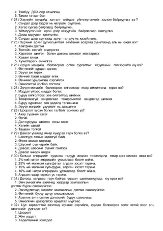 4. Тэмбүү, ДОХ-оор өвчилсөн
5. Тамхи татдаг бол
/124./ Хэвлийн хөндийд хатгалт хийхдээ үйлчлүүлэгчийг хэрхэн байрлуулах вэ ?
1. Сандал дээр гэдрэг нь налуулж суулгана.
2. Хагас суугаа байрлалд байрлуулна.
3. Үйлчлүүлэгчийг орон дээр хажуугийн байрлалаар хэвтүүлнэ
4. Доош харуулан хэвтүүлнэ.
5. Сандал дээр суулгаад эрүүл тал руу нь хазайлгана.
/125./ Зүрхний архаг дутмагшилтай өвчтөний асаргаа сувилгаанд аль нь чухал вэ?
1. Хэвтрийн дэглэм
2. Толгойн хэсгийг өндөрсгөх
3. Хэрэглэх шингэн болон давсны хэмжээг хязгаарлах
4. Хаванг хянах
5. Хүчилтөрөгч эмчилгээ
/126./ Эрүүл мэндийн боловсрол олгох сургалтыг явуулахын гол зорилго юу вэ?
1. Өвчтөнийг хурдан эдгээх
2. Эрүүл аж төрөх
3. Өвчний тухай мэдлэг өгөх
4. Өвчнөөс урьдчилан сэргийлэх
5. Эмнэлэгтэй холбоо тогтоох
/127./ Эрүүл мэндийн боловсрол олгосноор ямар амжилтанд хүрэх вэ?
1. Мэддэггүйгээс мэддэг болох
2. Буруу ойлголтоос зөв ойлголтод шилжих
3. Тохиромжгүй хандлагаас тохиромжтой хандлагад шилжих
4. Буруу зуршлаас зөв дадалд төлөвшинө
5. Эрүүл мэндийн үзүүлэлт нь дээшилнэ
/128./ Цооролт үүсэж болох талбайг сонгоно уу?
1. Ахар сүүлний хэсэг
2. Өсгий
3. Дал нурууны шонтон ясны хэсэг
4. Хөлийн шагай
5. Ташаан толгой
/129./ Давсаг угаахад ямар хүндрэл гарч болох вэ?
1. Шээлгүүр тавьж чадахгүй байх
2. Өгсөх замын халдвар
3. Шүүсний сүв нарийн байх
4. Давсаг, шээсний сүвийг гэмтээх
5. Давсаг чинэрч өвдөх
/130./ Кальци хлоридийг судасны гадуур алдсан тохиолдолд ямар арга хэмжээ авах вэ?
1. 2%-ний натри хлоридийн уусмалаар боолт хийнэ.
2. 25% -ий магнизм сульфатыг алдсан хэсэгт тарина.
3. 15% -ий магнизм сульфуриц алдсан хэсэгт тарина.
4. 10%-ний натри хлоридийн уусмалаар боолт хийнэ.
5. Алдсан газар нэрмэл ус тарина.
/131./ Дотоод халдвар гарч байгаа үндсэн шалтгаануудад юу орох вэ?
1. Эмч эмнэлгийн ажилчид халдвар хамгааллын
дэглэм бүрэн сахиагүйгээс
2. Эмчлүүлэгчид эмнэлэг хамгааллын дэглэм сахиагүйгээс
3. Өвчтөнийг буруу дутуу оношлосноос
4. Асептик анти септик дэглэмийг буруу сахиснаас
5. Эмнэлгийн цэвэрлэгээ ариутгал муугаас
/132./ Цус харвалттай өвчтөнд юунаас сэргийлж, хурдан боловсрох эслэг ихтэй хоол өгч,
шингэнийг уулгадаг вэ?
1. Цооролт
2. Жин алдалт
3. Хөдөлгөөний хомсдол
 