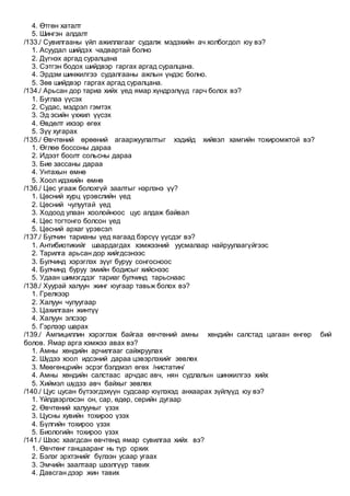 4. Өтгөн хаталт
5. Шингэн алдалт
/133./ Сувилгааны үйл ажиллагааг судалж мэдэхийн ач холбогдол юу вэ?
1. Асуудал шийдэх чадвартай болно
2. Дүгнэх аргад суралцана
3. Сэтгэн бодох шийдвэр гаргах аргад суралцана.
4. Эрдэм шинжилгээ судалгааны ажлын үндэс болно.
5. Зөв шийдвэр гаргах аргад суралцана.
/134./ Арьсан дор тариа хийх үед ямар хүндрэлүүд гарч болох вэ?
1. Буглаа үүсэх
2. Судас, мэдрэл гэмтэх
3. Эд эсийн үхжил үүсэх
4. Өвдөлт ихээр өгөх
5. Зүү хугарах
/135./ Өвчтөний өрөөний агааржуулалтыг хэдийд хийвэл хамгийн тохиромжтой вэ?
1. Өглөө боссоны дараа
2. Идээт боолт сольсны дараа
3. Бие зассаны дараа
4. Унтахын өмнө
5. Хоол идэхийн өмнө
/136./ Цөс угааж болохгүй заалтыг нэрлэнэ үү?
1. Цөсний хурц үрэвслийн үед
2. Цөсний чулуутай үед
3. Ходоод улаан хоолойноос цус алдаж байвал
4. Цөс тогтонго болсон үед
5. Цөсний архаг үрэвсэл
/137./ Булчин тарианы үед яагаад бэрсүү үүсдэг вэ?
1. Антибиотикийг шаардагдах хэмжээний уусмалаар найруулаагүйгээс
2. Тарилга арьсан дор хийгдсэнээс
3. Булчинд хэрэглэх зүүг буруу сонгосноос
4. Булчинд буруу эмийн бодисыг хийснээс
5. Удаан шимэгддэг тариаг булчинд тарьснаас
/138./ Хуурай халуун жинг юугаар тавьж болох вэ?
1. Грелкээр
2. Халуун чулуугаар
3. Цахилгаан жинтүү
4. Халуун элсээр
5. Гэрлээр шарах
/139./ Ампициллин хэрэглэж байгаа өвчтөний амны хөндийн салстад цагаан өнгөр бий
болов. Ямар арга хэмжээ авах вэ?
1. Амны хөндийн арчилгааг сайжруулах
2. Шүдээ хоол идсэний дараа цэвэрлэхийг зөвлөх
3. Мөөгөнцрийн эсрэг бэлдмэл өгөх /нистатин/
4. Амны хөндийн салстаас арчдас авч, нян судлалын шинжилгээ хийх
5. Хиймэл шүдээ авч байхыг зөвлөх
/140./ Цус цусан бүтээгдэхүүн судсаар юүлэхэд анхаарах зүйлүүд юу вэ?
1. Үйлдвэрлэсэн он, сар, өдөр, серийн дугаар
2. Өвчтөний халууныг үзэх
3. Цусны хувийн тохироо үзэх
4. Бүлгийн тохироо үзэх
5. Биологийн тохироо үзэх
/141./ Шээс хаагдсан өвчтөнд ямар сувилгаа хийх вэ?
1. Өвчтөнг ганцааранг нь түр орхих
2. Бэлэг эрхтэнийг бүлээн усаар угаах
3. Эмчийн заалтаар шээлгүүр тавих
4. Давсган дээр жин тавих
 