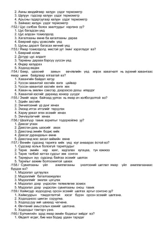 2. Амны хөндийгөөр халуун үздэг термометр
3. Шулуун гэдсээр халуун үздэг термометр
4. Арьсны гадаргуугаар халуун үздэг термометр
5. Зайнаас халуун үздэг термометр
/152./ Цус сэлбэж болох заалтуудыг нэрлэнэ үү?
1. Цус багадсан үед
2. Цус алдсан тохиолдолд
3. Хагалгааны өмнө ба хагалгааны дараа
4. Бөөрний хурц үрэвслийн үед
5. Цусны даралт багасах өвчний үед
/153./ Ямар тохиолдолд мөстэй уут /жин/ хэрэглэдэг вэ?
1. Бөөрний колик
2. Дотуур цус алдалт
3. Тарианы дараах бэрсүү үүссэн үед
4. Өндөр халуурах
5. Ходоод өвдөх
/154./ Бөөр, шээсний замын өвчлөлийн үед илрэх хавагналт нь зүрхний хавангаас
ямар шинж байдлаар ялгаатай вэ?
1. Хавангийн байдал хатуу
2. Үүссэн хавантай хэсгийн өнгө цайвар
3. Үүссэн хавантай хэсгийн өнгө хөх
4. Хаван нь зөөлөн сэвсгэр, дээрээсээ доош илэрдэг
5. Хавантай хэсгийг дарахад хонхор үүсдэг
/155./ Эмийг харж байгаад уулгах нь ямар ач холбогдолтой вэ?
1. Эдийн засгийн
2. Эмчилгээний үр дүнг хянах
3. Эмэнд итгэх итгэлийг төрүүлэх
4. Хариу урвал өгөх эсэхийг хянах
5. Эмчлүүлэгчийг хянах
/156./ Шээлгүүр тавих зорилгыг тодорхойлно уу?
1. Давсаг угаах
2. Давсган дахь шээсийг авах
3. Давсганд эмийн бодис хийх
4. Давсаг дурандахын өмнө
5. Давсганд мэс засал хийхийн өмнө
/157./ Венийн судсанд тарилга хийх үед юуг анхаарах ѐстой вэ?
1. Судсаар хольж болохгүй тарилгуудыг
2. Тарих эмийн нэр хаяг, хадгалах хугацаа, тун хэмжээ
3. Тарих талбай хатгах судсыг зөв сонгох
4. Тариурын зүү судсанд байгаа эсэхийг шалгах
5. Тарилыг аажим болгоомжтой шахах
/158./ Сувилгааны үйл ажиллагааны үнэлгээний шатлал ямар үйл ажиллагаанаас
бүрдэх вэ?
1. Мэдээлэл цуглуулах
2. Мэдээллийг баталгаажуулах
3. Мэдээллийг эмхлэх цэгцлэх
4. Мэдээлэл дээр үндэслэн төлөвлөгөө зохиох
5. Мэдээлэл дээр үндэслэн сувилгааны онош тавих
/159./ Хаймсуур ходоодонд орсон эсэхийг шалгах аргыг сонгоно уу?
1. Хаймсуурын тэмдэглэлтэй хэсэг бүрэн орсон эсэхийг шалгана.
2. Ходоодноос шингэн соруулна.
3. Ходоод руу хий шахаад чагнана.
4. Өвчтөний амьсгалын хэмийг шалгана.
5. Ходоодыг тэмтэрч үзнэ.
/160./ Булчингийн эдэд ямар эмийн бодисыг хийдэг вэ?
1. Өвдөлт өгдөг, бие мах бодид удаан тархдаг
 