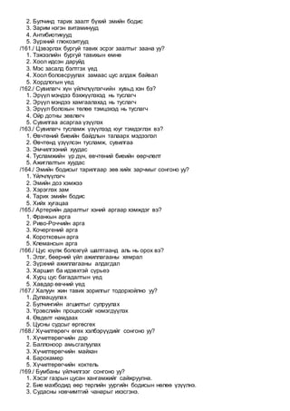 2. Булчинд тарих заалт бүхий эмийн бодис
3. Зарим нэгэн витаминууд
4. Антибиотикууд
5. Зүрхний глюкозитууд
/161./ Цэвэрлэх бургуй тавих эсрэг заалтыг заана уу?
1. Тэжээлийн бургуй тавихын өмнө
2. Хоол идсэн даруйд
3. Мэс засалд бэлтгэх үед
4. Хоол боловсруулах замаас цус алдаж байвал
5. Хордлогын үед
/162./ Сувилагч хүн үйлчлүүлэгчийн хувьд хэн бэ?
1. Эрүүл мэндээ бэхжүүлэхэд нь туслагч
2. Эрүүл мэндээ хамгаалахад нь туслагч
3. Эрүүл болохын төлөө тэмцэхэд нь туслагч
4. Ойр дотны зөвлөгч
5. Сувилгаа асаргаа үзүүлэх
/163./ Сувилагч тусламж үзүүлээд юуг тэмдэглэх вэ?
1. Өвчтөний биеийн байдлын талаарх мэдээлэл
2. Өвчтөнд үзүүлсэн тусламж, сувилгаа
3. Эмчилгээний хуудас
4. Тусламжийн үр дүн, өвчтөний биеийн өөрчлөлт
5. Ажиглалтын хуудас
/164./ Эмийн бодисыг тарилгаар зөв хийх зарчмыг сонгоно уу?
1. Үйлчлүүлэгч
2. Эмийн доз хэмжээ
3. Хэрэглэх зам
4. Тарих эмийн бодис
5. Хийх хугацаа
/165./ Артерийн даралтыг хэний аргаар хэмждэг вэ?
1. Франкын арга
2. Риво-Роччийн арга
3. Кочергений арга
4. Коротковын арга
5. Клемансын арга
/166./ Цус юүлж болохгүй шалтгаанд аль нь орох вэ?
1. Элэг, бөөрний үйл ажиллагааны хямрал
2. Зүрхний ажиллагааны алдагдал
3. Харшил ба идэвхтэй сүрьеэ
4. Хурц цус багадалтын үед
5. Хавдар өвчний үед
/167./ Халуун жин тавих зорилгыг тодорхойлно уу?
1. Дулаацуулах
2. Булчингийн агшилтыг сулруулах
3. Үрэвслийн процессийг нэмэгдүүлэх
4. Өвдөлт намдаах
5. Цусны судсыг өргөсгөх
/168./ Хүчилтөрөгч өгөх хэлбэрүүдийг сонгоно уу?
1. Хүчилтөрөгчийн дэр
2. Баллоноор амьсгалуулах
3. Хүчилтөрөгчийн майхан
4. Барокамер
5. Хүчилтөрөгчийн коктель
/169./ Бумбаны үйлчилгээг сонгоно уу?
1. Хэсэг газрын цусан хангамжийг сайжруулна.
2. Бие махбодид өөр төрлийн уургийн бодисын нөлөө үзүүлнэ.
3. Судасны нэвчимтгий чанарыг ихэсгэнэ.
 