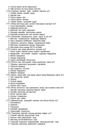 4. Үүссэн хаван эргэж шимэгдэнэ.
5. Ойр орчмын эд эсэд хаван үүсгэнэ.
/170./ Судсанд тарилга хийх талбайг нэрлэнэ үү?
1. Тохойн өмнөх венийн судас
2. Шагайн вен
3. Гарын шууны вен
4. Гарын шууны артери
5. Тохойн өмнөх артерийн судас
/171./ Ямар эмгэгүүд шээс цочмог хаагдахад хүргэдэг вэ?
1. Түрүү булчирхайн хавдар
2. Бөөрний дутмагшил
3. Шээсний хос суваг дарагдах
4. Хэвлийн хөндийн хагалгааны дараа
5. Ерөнхий унтуулгатай мэс заслын дараа
/172./ Эмнэлгийн зориулалтын орны үүрэг нь юу вэ?
1. Өвчтөнг тохиромжтой байрлалд байлгах
2. Орыг амархан хялбархан хөдөлгөж байх
3. Сувилгаа, эмчилгээ хийхэд тохиромжтой байх
4. Өвчтөнд тааламжтай нөхцөл бүрдүүлэх
5. Өвчтөний орны өндөр 65-70 см байх
/173./ Хүйтэн жин ямар үйлчилгээ үзүүлэх вэ?
1. Хэсэг газрыг хөргөж цусны судсыг нарийсгана.
2. Мэдрэлийн төгсгөлийн мэдрэх чадварыг бууруулна.
3. Өвчин намдаана
4. Халуун бууруулна
5. Цусан хангамжийг багасгана.
/174./ Хүйтэн жин, бигнүүрийг ямар зорилгоор тавих вэ?
1. Тархины хавангаас урьдчилан сэргийлэх
2. Үрэвсэл намдаах
3. Цус алдалтыг зогсоох
4. Халуун бууруулах
5. Өвдөлт намдаах
/175./ Дусал тариа хийх үед хариу урвал ямар байдлаар илрэх вэ?
1. Ууц, нуруугээр хөших
2. Чичрэх
3. Толгой өвдөх
4. Дотор муухайрах
5. Хүйтэн хөлс гарах
/176./ Өтгөн хаталтын үед сувилгааны ямар арга хэмжээ авах вэ?
1. Эмчийн заалтаар цэвэрлэх бургуй тавих
2. Эмчийн заалтаар эм хэрэглэх
3. Иллэг массаж хийх
4. Хоолыг тохируулах
5. Хүйтэн жин тавих
/177./ Шинжилгээнд түрхэцийг хаанаас авч болох болох вэ?
1. Хоолойноос
2. Цэрнээс
3. Үтрээнээс
4. Хэвлийн хөндийнөөс
5. Үрэвсэлийн голомтоос
/178./ Тэжээлийн бургуйг яагаад дуслаар хийдэг вэ?
1. Гэдсийг хийгээр дүүргэхгүйн тулд
2. Хоолыг сайн шингээхийн тулд
3. Өвчтөнд аятай байлгахын тулд
4. Гэдэсний гүрвэлзэх хөдөлгөөнийг нэмэгдүүлэхгүйн тулд
5. Гэдэсний гүрвэлзэх хөдөлгөөн сайжирна
 