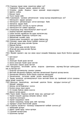 /179./ Судсанд тариаг ямар зорилгоор хийдэг вэ?
1. Тодруулагч бодисыг шахаж, шинжилгээ хийх
2. Унтуулах эмийн бодисыг тарьж ерөнхий мэдээ алдуулах
3. Шингэн сэлбэх
4. Вакцин тарих
5. Тосон тариаг хийх
/180./ Сувилахуйн тусламж үйлчилгээний чанар юугаар илэрхийлэгдэх вэ?
1. Үйлчлүүлэгч хурдан эдгэрэх
2. Үйлчлүүлэгч үйлчилгээндээ сэтгэл хангалуун байх
3. Үйлчилгээ хурдан байх
4. Үйлчлүүлэгчийн сэтгэлд нь хүртэл үйлчлэх
5. Үйлчлүүлэгчтэй сайхан харилцах
/181./ Ходоодонд зонд тавьж болохгүй заалт юу вэ?
1. Ходоод гэдэсний шархлаатай
2. Улаан хоолой нарийссан ба судас өргөссөн үед
3. Ходоод химийн бодисоор түлэгдсэн үед
4. Жирэмсний сүүлийн сард
5. Ходоод улаан хоолойноос цус алдаж байгаа үед
/182./ Булчинд тариа хийж болох талбайг сонгоно уу?
1. Өгзөгний гадна дээд хэсгийн булчин
2. Мөрний булчин
3. Гуяны гадна дунд хэсгийн булчин
4. Өгзөгний урд дээд хэсгийн булчин
5. Шууны булчин
/183./ Өрхийн сувилагч нар хүн амаа эрүүл мэндийн байдлаар хэдэн бүлэг болгон хуваадаг
вэ?
1. Цоо эрүүл
2. Эрүүл
3. Ээнэгшил бүхий архаг өвчтэй
4. Хагас ээнэгшил бүхий архаг өвчтэй
5. Ээнэгшлээ алдсан архаг өвчтэй
/184./ Амьдралын төгсгөлийн шатны асаргаа сувилгааны зарчимд багтдаг зүйлсүүдээс
аль нь багтдаг вэ?
1. Асаргааг үргэлжлүүлэх саналыг дэмжих.
2. Өвчтний амьдралын байдлыг өөрчлөх эмчилгээний бодитой аргаар хангах.
3. Хөнгөвчлөх эмчилгээ болон буяны асаргааг нэвтрүүлэх
4. Эмчилгээнээс татгалзах эрхийг хүлээн авахгүй байх
5. Зарим эмчилгээг үргэлжлүүлэхгүй гэсэн өвчтний болон ар гэрийнхний сэтгэл санааны
давуу эрхийг хүндэтгэх.
/185./ Шээлгүүр тавилгүйгээр өвчтөнийг шээлгэж болох аргуудыг сонгоно уу?
1. Шээхийг шаардах
2. Шээхэд эвтэй байрлалыг сонгох
3. Бүлээн усанд гарыг дүрэх
4. Ус гоожиж байгаа чимээ сонсгох
5. Давсаг орчим дарах
/186./ Тарих эмийн бодисын хаягийг ямар үед шалгадаг вэ?
1. Тариаг соруулж дуусаад ампулаа хаяхын өмнө
2. Тариагаа сонгохдоо
3. Тариаг соруулахын өмнө
4. Тариаг соруулаад тариур дахь хийг гаргахад
5. Тариурыг угсарч бэлтгэсний дараа
/187./ Судасны лугшилтыг тоолоход тохиромжтой талбайг сонгоно уу?
1. Чамархайн артери
2. Шууны эрхий хуруу талын артери
3. Гүрээний артери дээр
4. Бугалганы артери
 