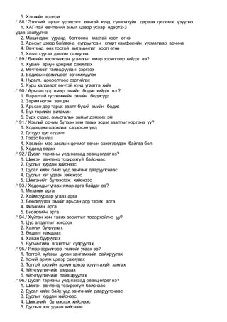 5. Хэвлийн артери
/188./ Элэгний архаг үрэвсэлт өвчтэй хүнд сувилахуйн дараах тусламж үзүүлнэ.
1. ХАГ-тай өвчтөний амыг цэвэр усаар өдөрт2-3
удаа зайлуулна
2. Машиндаж ууранд болгосон махтай хоол өгнө
3. Арьсыг цэвэр байлгана сулруулсан спирт камфорийн уусмалаар арчина
4. Өвчтөнд өөх тостой витаминлаг хоол өгнө
5. Хагас суугаа дэглэм сахиулна
/189./ Биеийн хэсэгчилсэн угаалгыг ямар зорилгоор хийдэг вэ?
1. Хувийн ариун цэврийг сахиулах
2. Өвчтөнийг тайвшруулан сэргээх
3. Бодисын солилцоог эрчимжүүлэх
4. Нуралт, цооролтоос сэргийлэх
5. Хурц халдварт өвчтэй хүнд угаалга хийх
/190./ Арьсан дор ямар эмийн бодис хийдэг вэ ?
1. Яаралтай тусламжийн эмийн бодисууд
2. Зарим нэгэн вакцин
3. Арьсан дор тарих заалт бүхий эмийн бодис
4. Бүх төрлийн витамин
5. Зүрх судас, амьсгалын замыг дэмжих эм
/191./ Хэвлий орчим бүлээн жин тавих эсрэг заалтыг нэрлэнэ үү?
1. Ходоодны шархлаа сэдэрсэн үед
2. Дотуур цус алдалт
3. Гэдэс базлах
4. Хэвлийн мэс заслын цочмог өвчин сэжиглэгдэж байгаа бол
5. Ходоод өвдөх
/192./ Дусал тарианы үед яагаад реакц өгдөг вэ?
1. Шингэн өвчтөнд тохирохгүй байснаас
2. Дуслыг хурдан хийснээс
3. Дусал хийж байх үед өвчтөнг дааруулснаас
4. Дуслыг хэт удаан хийснээс
5. Шингэнийг бүлээсгэж хийснээс
/193./ Ходоодыг угаах ямар арга байдаг вэ?
1. Механик арга
2. Хаймсуураар угаах арга
3. Бөөлжүүлэх эмийг арьсан дор тарих арга
4. Физикийн арга
5. Биологийн арга
/194./ Хүйтэн жин тавих зорилгыг тодорхойлно уу?
1. Цус алдалтыг зогсоох
2. Халуун бууруулах
3. Өвдөлт намдаах
4. Хаван бууруулах
5. Булчингийн агшилтыг сулруулах
/195./ Ямар зорилгоор толгойг угаах вэ?
1. Толгой, хуйхны цусан хангамжийг сайжруулах
2. Үсний ариун цэвэр сахиулах
3. Толгой хэсгийн ариун цэвэр эрүүл ахуйг хангах
4. Үйлчлүүлэгчийг амраах
5. Үйлчлүүлэгчийг тайвшруулах
/196./ Дусал тарианы үед яагаад реакц өгдөг вэ?
1. Шингэн өвчтөнд тохирохгүй байснаас
2. Дусал хийж байх үед өвчтөнийг дааруулснаас
3. Дуслыг хурдан хийснээс
4. Шингэнийг бүлээсгэж хийснээс
5. Дуслын хэт удаан хийснээс
 