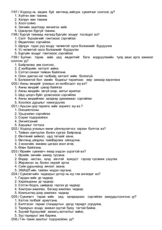/197./ Ходоод нь өвдөж буй өвчтөнд хийгдэх сувилгааг сонгоно уу?
1. Хүйтэн жин тавина.
2. Халуун жин тавина
3. Хоол сойно.
4. Эмчийн заалтаар эмчилгээ хийх
5. Цэвэрлэх бургуй тавина.
/198./ Бургуй тавихад яагаад бургуйн хошууг тослодог вэ?
1. Салт бүрхэвчийг гэмтэхээс сэргийлэх
2. Өвдөлтөөс сэргийлэх
3. Шулуун гэдэс рүү хошуу чөлөөтэй орох боломжийг бүрдүүлнэ
4. Ус чөлөөтэй орох боломжийг бүрдүүлэх
5. Бургуйн хошууг гэмтэхээс сэргийлэх
/199./ Булчин тариа хийх үед өвдөлтийг бага мэдрүүлэхийн тулд авах арга хэмжээг
сонгоно уу?
1. Байрлалаа зөв сонгоно.
2. Z хэлбэрийн хатгалт хийнэ.
3. Сэтгэл санааг тайван байлгана.
4. Олон давтан нэг талбайд хатгалт хийж болохгүй.
5. Боломжтой бол эмийн бодисыг тарилгаас өөр замаар хэрэглэнэ
/200./ Амны хөндийг угаахын ач холбогдол юу вэ?
1. Амны хөндийг цэвэр байлгах
2. Амны хөндийн эвгүй үнэр, амтыг арилгах
3. Шүд цоорч буйл үрэвсэхээс сэргийлэх
4. Амны хөндийгөөс халдвар дамжихаас сэргийлэх
5. Хооллох дуршлыг нэмэгдүүлэх
/201./ Арьсан дор тарилга хийх зорилго юу вэ ?
1. Оношлогооны
2. Урьдчилан сэргийлэх
3. Сорил тодорхойлох
4. Эмчилгээний
5. Харшлыг тогтоох
/202./ Ходоод угаахын өмнө үйлчлүүлэгчээ хэрхэн бэлтгэх вэ?
1. Тайван хэвтүүлэх болон суугаа байрлалд
2. Өвчтөний хиймэл, шүд тагнайг авна.
3. Өвчтөнд үйлдлээ тайлбарлаж ойлгуулна.
4. 3 хоногийн өмнөөс цагаан хоол өгнө.
5. Өлөн байлгана.
/203./ Өрхийн сувилагч ямар үндсэн үүрэгтэй вэ?
1. Өрхийн эмчийн ажилд туслана
2. Өндөр настан, хүнд өвчтэй хүмүүст гэрээр тусламж үзүүлэх
3. Жирэмсэн эх, болон нярайг эргэх
4. Сайн дурынханд хичээл заана.
5. ЭМАШТ-ийн тайлан мэдээ гаргана.
/204./ Сувилагчийн чадварыг дотор нь юу гэж ангилдаг вэ?
1. Гардан хийх ур чадвар
2. Харилцааны ур чадвар
3. Сэтгэн бодох, шийдвэр гаргах ур чадвар
4. Хамтран ажиллах, багаар ажиллах чадвар
5. Компьютер дээр ажиллах чадвар
/205./ Сувилагч тариа хийх үед халдвараас сэргийлэх замуудыгсонгоно уу?
1. Хатгах талбайг ариутгана.
2. Бэлтгэсэн тариаг стандартын дагуу тариурт соруулна.
3. Тариурын хошуу заавал зүүтэй буюу тагтай байна.
4. Зүүний бүрхүүлийг авмагц хатгалтыг хийнэ.
5. Зүү тариурыг зөв барина.
/206./ Гич тавих заалтыг тодорхойлно уу?
 