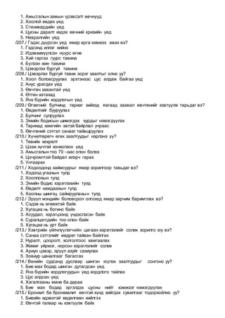 1. Амьсгалын замын үрэвсэлт өвчнүүд
2. Хоолой өвдөх үед
3. Стеникардийн үед
4. Цусны даралт ихдэх өвчний кризийн үед
5. Невралгийн үед
/207./ Гэдэс дүүрсэн үед ямар арга хэмжээ авах вэ?
1. Гэдсэнд иллэг хийнэ
2. Идэвхижүүлсэн нүүрс өгнө
3. Хий гаргах гуурс тавина
4. Бүлээн жин тавина
5. Цэвэрлэх бургуй тавина
/208./ Цэвэрлэх бургуй тавих эсрэг заалтыг олно уу?
1. Хоол боловсруулах эрхтэнээс цус алдаж байгаа үед
2. Анус урагдах үед
3. Өвчтөн хавантай үед
4. Өтгөн хатахад
5. Янз бүрийн хордлогын үед
/209./ Өгзөгний булчинд тариаг хийхэд яагаад заавал өвчтөнийг хэвтүүлж тарьдаг вэ?
1. Өвдөлтийг бууруулах
2. Булчинг сулруулах
3. Эмийн бодисын шимэгдэх хурдыг нэмэгдүүлэх
4. Тарихад хамгийн эвтэй байрлал учраас
5. Өвчтөний сэтгэл санааг тайвшруулах
/210./ Хүчилтөрөгч өгөх заалтуудыг нэрлэнэ үү?
1. Төвийн хөхрөлт
2. Цээж хүчтэй хонхолзох үед
3. Амьсгалын тоо 70 –аас олон болох
4. Цочромтгой байдал илэрч гарах
5. Унтаарах
/211./ Ходоодонд хаймсуурыг ямар зорилгоор тавьдаг вэ?
1. Ходоод угаахын тулд
2. Хооллохын тулд
3. Эмийн бодис хэрэглэхийн тулд
4. Өвдөлт намдаахын тулд
5. Хоолны шингэц сайжруулахын тулд
/212./ Эрүүл мэндийн боловсрол олгоход ямар зарчим баримтлах вэ?
1. Сэдэв нь өгөөжтэй байх
2. Хугацаа нь богино байх
3. Асуудал, хэрэгцээнд үндэслэсэн байх
4. Суралцагсдийн тоо олон байх
5. Хугацаа нь урт байх
/213./ Хэвтрийн үйлчлүүлэгчийн цагаан хэрэглэлийг солих зорилго юу вэ?
1. Санаа сэтгэлийг өөдрөг тайван байлгах
2. Нуралт, цооролт, холголтоос хамгаалах
3. Жижиг үйрмэг, норсон хэрэглэлийг солих
4. Ариун цэвэр, эрүүл ахуйг сахиулах
5. Зовиур шаналгааг багасгах
/214./ Венийн судсанд дуслаар шингэн юүлэх заалтуудыг сонгоно уу?
1. Бие мах бодид шингэн дутагдсан үед
2. Янз бүрийн хордлогуудын үед хордлого тайлах
3. Цус алдсан үед
4. Хагалгааны өмнө ба дараа
5. Бие мах бодид эргэлдэх цусны нийт хэмжээг нэмэгдүүлэх
/215./ Бронхит ба бронхиалит өвчтэй хүнд хийгдэх сувилгааг тодорхойлно уу?
1. Биеийн идэвхтэй хөдөлгөөн хийлгэх
2. Өвчтэй талаар нь хэвтүүлж байх
 