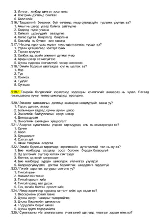 3. Илчлэг, хялбар шингэх хоол өгөх
4. Хэвтрийн дэглэмд байлгах
5. Хоол сойх
/216./ Тасралтгүй бөөлжиж буй өвчтөнд ямар сувилахуйн тусламж үзүүлэх вэ?
1. Амыг нь цэвэр усаар байнга зайлуулна
2. Ходоод гэдэс угаана
3. Хиймэл шүднүүдийг авахуулна
4. Хагас суугаа байрлалд байрлана
5. Хэвлийд нь бүлээн жин тавина
/217./ Насанд хүрэгчдэд нуралт ямар шалтгаанаас үүсдэг вэ?
1. Удаан хугацаагаар хэвтэрт байх
2. Тарган хүмүүст
3. Холбох эд, эсийн элемент дутмаг учир
4. Ариун цэвэр сахиагүйгээс
5. Цусны судасны нэвчимтгий чанар ихэсснээс
/218./ Эмийн бодисыг шалгахдаа юуг нь шалгах вэ?
1. Нэр
2. Тун
3. Хэмжээ
4. Тундас
5. Хугацаа
/219./ Төмрийн бэлдмэлийг хэрэглэхэд ходоодны хүчиллэгийг анхаарах нь чухал. Яагаад
гэвэл давсны хүчил төмөр шимэгдэхэд оролцоно.
/220./ Эмнэлэг хамгааллын дэглэмд хамаарах нөхцлүүдийг заана уу?
1. Гэрэл, дулаан, агаар
2. Больницын гадаад орчны ариун цэвэр
3. Эмнэлгийн байгууллагын ариун цэвэр
4. Дотоод дүрэм
5. Эмнэлгийн ажилчдын хувцаслалт
/221./ Асаргаа сувилгааны үндсэн зарчмуудад аль нь хамаарагдах вэ?
1. Орчин
2. Хоол
3. Хувцаслалт
4. Сэтгэл зүй
5. Шинж тэмдгийн асаргаа
/222./ Эмийн бодисын тарилгаар хэрэглэхийн дутагдалтай тал нь юу вэ?
1. Бие махбодид халдвар орох боломж бүрдэж болзошгүй
2. Эд эрхтэнийг зүүгээр хатгаж гэмтээдэг
3. Өвтгөж, эд эсийг цочроодог
4. Бие махбодид хурдан шимэгдэж үйлчилгээ үзүүлдэг
5. Халдваргүйжүүлэх дэглэм баримтлах шаардлага гардаггүй
/223./ Гичийг хэрэглэх аргуудыг сонгоно уу?
1. Гичтэй ванн
2. Наамал гич тавих
3. Гичтэй ороолт хийх
4. Гичтэй усанд хөл дүрэх
5. Гич, зөгийн балтай ороолт хийх
/224./ Ямар зорилгоор судсанд хатгалт хийж цус авдаг вэ?
1. Вессерманы урвал тавих
2. Цусны ариун чанарыг тодорхойлох
3. Цусны биохимийн шинжилгээ
4. Тодруулагч бодис шахах
5. Цусны групп тодорхойлох
/225./ Сувилгааны үйл ажиллагааны үнэлгээний шатлалд үнэлгээг хэрхэн өгөх вэ?
 