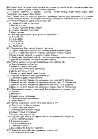 /246./ Амьсгалаа гаргасны дараа цацлага хэрэглэх нь үр дүнтэй яагаад гэвэл үрэвслийг шууд
бууруулдаг учраас өдрийн цагаар голчлон хэрэглэнэ.
/247./ Булчин тарилгыг 45 хэмийн өнцгөөр хийдэг яагаад гэвэл цусны судас бага
тааралддаг учир өвдөлт бага байдаг.
/248./ Сорил тарилгыг харшлыг илрүүлэх зорилгоор тавьдаг учир бугалганы 1/3 орчмын
талбайг сонгодог яагаад гэвэл зарим тохиолдолд халдвараас сэргийлэх зорилгоор тавьдаг.
/249./ Нойр булчирхайн цорго хаана нээгдэх вэ?
A. Нарийн гэдэсний өгсөх хэсэгт
B. Цөсний цоргонд
C. 12 хуруу гэдэсний уруудах хэсэгт
D. 12 хуруу гэдэсний өгсөх хэсэгт
E. Өлөн гэдсэнд
/250./ Насанд хүрсэн хүний цусны улаан эс хэд байх вэ?
A. 4-4.2х1012/л
B. 4.5-5х1012/л
C. 6.5-7х1012/л
D. 10-12х1012/л
E. 7-10х1012/л
/251./ Аккомодаци буюу нүдний зохицол гэж юу вэ
A. Ойрын зайд байгаа зүйлийг тод харахад нүдний зохицох чадвар
B. Холын зайд байгаа зүйлийг тод харахад нүдний зохицох чадвар
C. Бүдэг дүрсийг харахад чиглэгдсэн нүдний зохицол
D. Янз бүрийн зайд байгаа зүйлийг тод харахад нүдний зохицох чадвар
E. Дүрсийг тод харахад чиглэгдсэн нүдний зохицол
/252./ Чихний дэлбээ сонсох үйл ажиллагаанд яаж оролцох вэ?
A. Дууны долгионыг цуглуулна
B. Дууны долгионыг дамжуулна
C. Сонсох үйл ажиллагаанд оролцохгүй
D. Дууны долгионыг ялгана
E. Дууны долгионы хүчийг нэмэгдүүлнэ
/253./ Зүрхний байрлалыг зөв тодорхойлно уу?
A. Цээжний хөндийн голд байрлана
B. Цээжний хөндийд биеийн гол шугамнаас зүүн тийш 2/3 % байрлана
C. Цээжний хөндийд биеийн гол шугамнаас баруун тийш 2/3 % байрлана
D. Цээжний хөндийд биеийн гол шугамнаас зүүн тийш 1/3 % байрлана
E. Цээжний хөндийд биеийн гол шугамнаас баруун тийш 1/3 % байрлана
/254./ Физиологийн шинжлэх ухаан хүний бие махбодын юуг судалдаг вэ?
A. Бүтцийг
B. Өвчлөлийг
C. Гадаад орчны нөлөөллийг
D. Үйл ажиллагааны механизмыг
E. Эрүүл байдлыг
/255./ Цусны их эргэлтийн эхлэл төгсгөлийг сонгоно уу?
A. Баруун тосгуур баруун ховдол
B. Зүүн тосгуур зүүн ховдол
C. Зүүн ховдолоос баруун тосгуур
D. Баруун тосгуур зүүн ховдол
E. Зүүн тосгуур зүүн тосгуур
/256./ Зүрхний зүүн ховдол тосгуурын хооронд ямар хавхлага байрлах вэ?
A. 2 ба 3 хавтаст хавхлага
B. 3 хавтаст хавхлага
C. Хагас саран хавхлага
D. 2 хавтаст хавхлага
E. Хагас саран ба 3 хавтаст хавхлага
/257./ Симпатик мэдрэлийн үйл ажиллагааг сонгоно уу?
1. Хүүхэн харааг өргөсгөнө
 