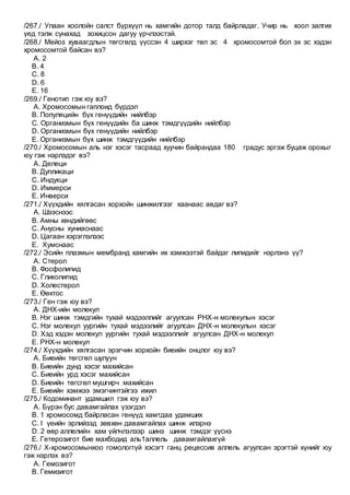 /267./ Улаан хоолойн салст бүрхүүл нь хамгийн дотор талд байрладаг. Учир нь хоол залгих
үед тэлж сунахад зохицсон дагуу үрчлээстэй.
/268./ Мейоз хуваагдлын төгсгөлд үүссэн 4 ширхэг төл эс 4 хромосомтой бол эх эс хэдэн
хромосомтой байсан вэ?
A. 2
B. 4
C. 8
D. 6
E. 16
/269./ Генотип гэж юу вэ?
A. Хромосомын гаплоид бүрдэл
B. Популяцийн бүх генүүдийн нийлбэр
C. Организмын бүх генүүдийн ба шинж тэмдгүүдийн нийлбэр
D. Организмын бүх генүүдийн нийлбэр
E. Организмын бүх шинж тэмдгүүдийн нийлбэр
/270./ Хромосомын аль нэг хэсэг тасраад хуучин байрандаа 180 градус эргэж буцаж орохыг
юу гэж нэрлэдэг вэ?
A. Делеци
B. Дупликаци
C. Индукци
D. Иммерси
E. Инверси
/271./ Хүүхдийн хялгасан хорхойн шинжилгээг хаанаас авдаг вэ?
A. Шээснээс
B. Амны хөндийгөөс
C. Анусны хуниаснаас
D. Цагаан хэрэглэлээс
E. Хумснаас
/272./ Эсийн плазмын мембранд хамгийн их хэмжээтэй байдаг липидийг нэрлэнэ үү?
A. Стерол
B. Фосфолипид
C. Гликолипид
D. Холестерол
E. Өөхтос
/273./ Ген гэж юу вэ?
A. ДНХ-ийн молекул
B. Нэг шинж тэмдгийн тухай мэдээллийг агуулсан РНХ-н молекулын хэсэг
C. Нэг молекул уургийн тухай мэдээлийг агуулсан ДНХ-н молекулын хэсэг
D. Хэд хэдэн молекул уургийн тухай мэдээллийг агуулсан ДНХ-н молекул
E. РНХ-н молекул
/274./ Хүүхдийн хялгасан эрэгчин хорхойн биеийн онцлог юу вэ?
A. Биеийн төгсгөл шулуун
B. Биеийн дунд хэсэг махийсан
C. Биеийн урд хэсэг махийсан
D. Биеийн төгсгөл мушгирч махийсан
E. Биеийн хэмжээ эмэгчинтэйгээ ижил
/275./ Кодоминант удамшил гэж юу вэ?
A. Бүрэн бус давамгайлах үзэгдэл
B. 1 хромосомд байрласан генүүд хамтдаа удамших
C. I үеийн эрлийзэд зөвхөн давамгайлах шинж илэрнэ
D. 2 өөр аллелийн хам үйлчлэлээр шинэ шинж тэмдэг үүснэ
E. Гетерозигот бие махбодид аль1аллель давамгайлахгүй
/276./ Х-хромосомынхоо гомологгүй хэсэгт ганц рецессив аллель агуулсан эрэгтэй хүнийг юу
гэж нэрлэх вэ?
A. Гемозигот
B. Гемизигот
 