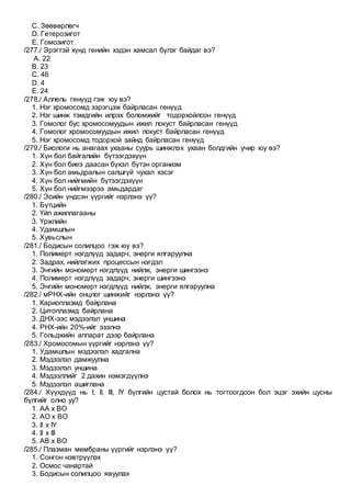 C. Зөөвөрлөгч
D. Гетерозигот
E. Гомозигот
/277./ Эрэгтэй хүнд генийн хэдэн хамсал бүлэг байдаг вэ?
A. 22
B. 23
C. 46
D. 4
E. 24
/278./ Аллель генүүд гэж юу вэ?
1. Нэг хромосомд зэрэгцэж байрласан генүүд
2. Нэг шинж тэмдгийн илрэх боломжийг тодорхойлсон генүүд
3. Гомолог бус хромосомуудын ижил локуст байрласан генүүд
4. Гомолог хромосомуудын ижил локуст байрласан генүүд
5. Нэг хромосомд тодорхой зайнд байрласан генүүд
/279./ Биологи нь анагаах ухааны суурь шинжлэх ухаан болдгийн учир юу вэ?
1. Хүн бол байгалийн бүтээгдэхүүн
2. Хүн бол биеэ даасан бүхэл бүтэн организм
3. Хүн бол амьдралын салшгүй чухал хэсэг
4. Хүн бол нийгмийн бүтээгдэхүүн
5. Хүн бол нийгмээрээ амьдардаг
/280./ Эсийн үндсэн үүргийг нэрлэнэ үү?
1. Бүтцийн
2. Үйл ажиллагааны
3. Үржлийн
4. Удамшлын
5. Хувьслын
/281./ Бодисын солилцоо гэж юу вэ?
1. Полимерт нэгдлүүд задарч, энерги ялгаруулна
2. Задрах, нийлэгжих процессын нэгдэл
3. Энгийн мономерт нэгдлүүд нийлж, энерги шингээнэ
4. Полимерт нэгдлүүд задарч, энерги шингээнэ
5. Энгийн мономерт нэгдлүүд нийлж, энерги ялгаруулна
/282./ мРНХ-ийн онцлог шинжийг нэрлэнэ үү?
1. Кариоплазмд байрлана
2. Цитоплазмд байрлана
3. ДНХ-ээс мэдээлэл уншина
4. РНХ-ийн 20%-ийг эзэлнэ
5. Гольджийн аппарат дээр байрлана
/283./ Xромосомын үүргийг нэрлэнэ үү?
1. Удамшлын мэдээлэл хадгална
2. Мэдээлэл дамжуулна
3. Мэдээлэл уншина
4. Мэдээллийг 2 дахин нэмэгдүүлнэ
5. Мэдээлэл ашиглана
/284./ Хүүхдүүд нь I, II, III, IY бүлгийн цустай болох нь тогтоогдсон бол эцэг эхийн цусны
бүлгийг олно уу?
1. АА х ВО
2. АО x ВО
3. II х IY
4. II х III
5. АВ х ВО
/285./ Плазман мембраны үүргийг нэрлэнэ үү?
1. Сонгон нэвтрүүлэх
2. Осмос чанартай
3. Бодисын солилцоо явуулах
 