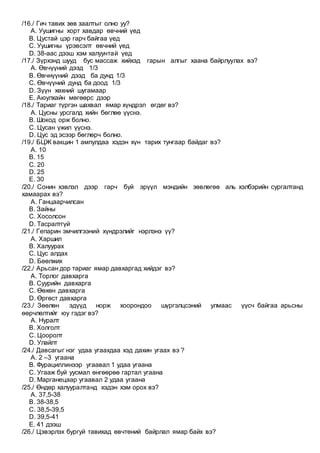 /16./ Гич тавих зөв заалтыг олно уу?
A. Уушигны хорт хавдар өвчний үед
B. Цустай цэр гарч байгаа үед
C. Уушигны үрэвсэлт өвчний үед
D. 38-аас дээш хэм халуунтай үед
/17./ Зүрхэнд шууд бус массаж хийхэд гарын алгыг хаана байрлуулах вэ?
A. Өвчүүний дээд 1/3
B. Өвчнүүний дээд ба дунд 1/3
C. Өвчүүний дунд ба доод 1/3
D. Зүүн хөхний шугамаар
E. Аюулхайн мөгөөрс дээр
/18./ Тариаг түргэн шахвал ямар хүндрэл өгдөг вэ?
A. Цусны урсгалд хийн бөглөө үүснэ.
B. Шокод орж болно.
C. Цусан үжил үүснэ.
D. Цус эд эсээр бөглөрч болно.
/19./ БЦЖ вакцин 1 ампулдаа хэдэн хүн тарих тунгаар байдаг вэ?
A. 10
B. 15
C. 20
D. 25
E. 30
/20./ Сонин хэвлэл дээр гарч буй эрүүл мэндийн зөвлөгөө аль хэлбэрийн сургалтанд
хамаарах вэ?
A. Ганцаарчилсан
B. Зайны
C. Хосолсон
D. Тасралтгүй
/21./ Гепарин эмчилгээний хүндрэлийг нэрлэнэ үү?
A. Харшил
B. Халуурах
C. Цус алдах
D. Бөөлжих
/22./ Арьсан дор тариаг ямар давхаргад хийдэг вэ?
A. Торлог давхарга
B. Суурийн давхарга
C. Өөхөн давхарга
D. Өргөст давхарга
/23./ Зөөлөн эдүүд норж хоорондоо шүргэлцсэний улмаас үүсч байгаа арьсны
өөрчлөлтийг юу гэдэг вэ?
A. Нуралт
B. Холголт
C. Цооролт
D. Улайлт
/24./ Давсагыг нэг удаа угаахдаа хэд дахин угаах вэ ?
A. 2 –3 угаана
B. Фурациллинээр угаавал 1 удаа угаана
C. Угааж буй уусмал өнгөөрөө гартал угаана
D. Марганецаар угаавал 2 удаа угаана
/25./ Өндөр халууралтанд хэдэн хэм орох вэ?
A. 37,5-38
B. 38-38,5
C. 38,5-39,5
D. 39,5-41
E. 41 дээш
/26./ Цэвэрлэх бургуй тавихад өвчтөний байрлал ямар байх вэ?
 
