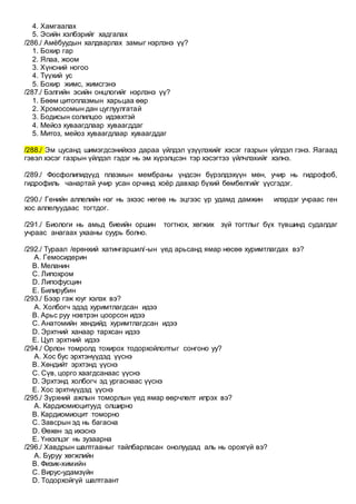 4. Хамгаалах
5. Эсийн хэлбэрийг хадгалах
/286./ Амёбуудын халдварлах замыг нэрлэнэ үү?
1. Бохир гар
2. Ялаа, жоом
3. Хүнсний ногоо
4. Түүхий ус
5. Бохир жимс, жимсгэнэ
/287./ Бэлгийн эсийн онцлогийг нэрлэнэ үү?
1. Бөөм цитоплазмын харьцаа өөр
2. Хромосомын дан цуглуулгатай
3. Бодисын солилцоо идэвхтэй
4. Мейоз хуваагдлаар хуваагддаг
5. Митоз, мейоз хуваагдлаар хуваагддаг
/288./ Эм цусанд шимэгдсэнийхээ дараа үйлдэл үзүүлэхийг хэсэг газрын үйлдэл гэнэ. Яагаад
гэвэл хэсэг газрын үйлдэл гэдэг нь эм хүрэлцсэн тэр хэсэгтээ үйлчлэхийг хэлнэ.
/289./ Фосфолипидүүд плазмын мембраны үндсэн бүрэлдэхүүн мөн, учир нь гидрофоб,
гидрофиль чанартай учир усан орчинд хоёр давхар бүхий бөмбөлгийг үүсгэдэг.
/290./ Генийн аллелийн нэг нь эхээс нөгөө нь эцгээс үр удамд дамжин илэрдэг учраас ген
хос аллелуудаас тогтдог.
/291./ Биологи нь амьд биеийн оршин тогтнох, хөгжих зүй тогтлыг бүх түвшинд судалдаг
учраас анагаах ухааны суурь болно.
/292./ Тураал /ерөнхий хатингаршил/-ын үед арьсанд ямар нөсөө хуримтлагдах вэ?
A. Гемосидерин
B. Меланин
C. Липохром
D. Липофусцин
E. Билирубин
/293./ Бээр гэж юуг хэлэх вэ?
A. Холбогч эдэд хуримтлагдсан идээ
B. Арьс руу нэвтрэн цоорсон идээ
C. Анатомийн хөндийд хуримтлагдсан идээ
D. Эрхтний ханаар тархсан идээ
E. Цул эрхтний идээ
/294./ Орлон томролд тохирох тодорхойлолтыг сонгоно уу?
A. Хос бус эрхтэнүүдэд үүснэ
B. Хөндийт эрхтэнд үүснэ
C. Сүв, цорго хаагдсанаас үүснэ
D. Эрхтэнд холбогч эд ургаснаас үүснэ
E. Хос эрхтнүүдэд үүснэ
/295./ Зүрхний ажлын томорлын үед ямар өөрчлөлт илрэх вэ?
A. Кардиомиоцитууд олширно
B. Кардиомиоцит томорно
C. Завсрын эд нь багасна
D. Өөхөн эд ихэснэ
E. Үнхэлцэг нь зузаарна
/296./ Хавдрын шалтгааныг тайлбарласан онолуудад аль нь орохгүй вэ?
A. Буруу хөгжлийн
B. Физик-химийн
C. Вирус-удамзүйн
D. Тодорхойгүй шалтгаант
 