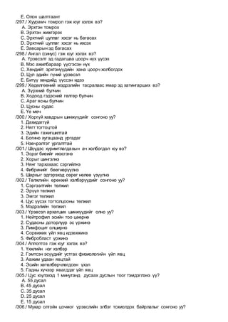 E. Олон шалтгаант
/297./ Хуурамч томрол гэж юуг хэлэх вэ?
A. Эрхтэн томрох
B. Эрхтэн жижгэрэх
C. Эрхтний цуллаг хэсэг нь багасах
D. Эрхтний цуллаг хэсэг нь ихсэх
E. Завсарын эд багасах
/298./ Ангал (синус) гэж юуг хэлэх вэ?
A. Үрэвсэлт эд гадагшаа цоорч нүх үүсэх
B. Мэс ажилбараар үүсгэсэн нүх
C. Хөндийт эрхтэнүүдийн хана цоорч холбогдох
D. Цул эдийн гүний үрэвсэл
E. Битүү хөндийд үүссэн идээ
/299./ Хөдөлгөөний мэдрэлийн тасралаас ямар эд хатингарших вэ?
A. Зүрхний булчин
B. Ходоод гэдэсний гөлгөр булчин
C. Араг ясны булчин
D. Цусны судас
E. Үе мөч
/300./ Хоргүй хавдрын шинжүүдийг сонгоно уу?
1. Дахидаггүй
2. Нягт тогтоцтой
3. Эдийн гажигшилтай
4. Богино хугацаанд ургадаг
5. Нэвчрэлтэт ургалттай
/301./ Шүүдэс хуримтлагдахын ач холбогдол юу вэ?
1. Эсрэг биеийг ихэсгэнэ
2. Хорыг шингэлнэ
3. Нянг тархахаас сэргийлнэ
4. Фибринийг бөөгнөрүүлнэ
5. Шархыг эдгэрэхэд сөрөг нөлөө үзүүлнэ
/302./ Төлжлийн ерөнхий хэлбэрүүдийг сонгоно уу?
1. Сэргээлтийн төлжил
2. Эрүүл төлжил
3. Эмгэг төлжил
4. Цус үүсэх тогтолцооны төлжил
5. Мэдрэлийн төлжил
/303./ Үрэвсэл архагших шинжүүдийг олно уу?
1. Нейтрофил эсийн тоо цөөрнө
2. Судасны доторлуур эс үржинэ
3. Лимфоцит олширно
4. Сорвижих үйл явц идэвхжинэ
5. Фибробласт үржинэ
/304./ Аппоптоз гэж юуг хэлэх вэ?
1. Үхжлийн нэг хэлбэр
2. Гэмтсэн эсүүдийг устгах физиологийн үйл явц
3. Аажим удаан явцтай
4. Эсийн хөтөлбөрчлөгдсөн үхэл
5. Гадны хүчээр явагддаг үйл явц
/305./ Цус юүлэхэд 1 минутанд дусаах дуслын тоог тэмдэглэнэ үү?
A. 55 дусал
B. 45 дусал
C. 35 дусал
D. 25 дусал
E. 15 дусал
/306./ Мухар олгойн цочмог үрэвслийн элбэг тохиолдох байрлалыг сонгоно уу?
 