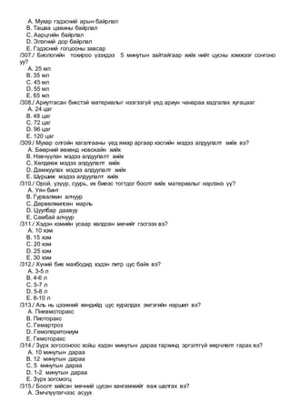 A. Мухар гэдэсний арын байрлал
B. Ташаа цавины байрлал
C. Аарцгийн байрлал
D. Элэгний дор байрлал
E. Гэдэсний гогцооны завсар
/307./ Биологийн тохироо үзэхдээ 5 минутын зайтайгаар хийх нийт цусны хэмжээг сонгоно
уу?
A. 25 мл
B. 35 мл
C. 45 мл
D. 55 мл
E. 65 мл
/308./ Ариутгасан бикстэй материалыг нээгээгүй үед ариун чанараа хадгалах хугацааг
A. 24 цаг
B. 48 цаг
C. 72 цаг
D. 96 цаг
E. 120 цаг
/309./ Мухар олгойн хагалгааны үед ямар аргаар хэсгийн мэдээ алдуулалт хийх вэ?
A. Бөөрний өөхөнд новокайн хийх
B. Нэвчүүлэн мэдээ алдуулалт хийх
C. Хөлдөөж мэдээ алдуулалт хийх
D. Дамжуулах мэдээ алдуулалт хийх
E. Шүршиж мэдээ алдуулалт хийх
/310./ Орой, үзүүр, суурь, их биеэс тогтдог боолт хийх материалыг нэрлэнэ үү?
A. Уян бинт
B. Гурвалжин алчуур
C. Дөрвөлжилсөн марль
D. Цуулбар даавуу
E. Самбай алчуур
/311./ Хэдэн хэмийн усаар хөлдсөн мөчийг гэсгээх вэ?
A. 10 хэм
B. 15 хэм
C. 20 хэм
D. 25 хэм
E. 30 хэм
/312./ Хүний бие махбодид хэдэн литр цус байх вэ?
A. 3-5 л
B. 4-6 л
C. 5-7 л
D. 5-8 л
E. 8-10 л
/313./ Аль нь цээжний хөндийд цус хуралдах эмгэгийн нэршил вэ?
A. Пневмоторакс
B. Пиоторакс
C. Гемартроз
D. Гемоперитониум
E. Гемоторакс
/314./ Зүрх зогссоноос хойш хэдэн минутын дараа тархинд эргэлтгүй өөрчлөлт гарах вэ?
A. 10 минутын дараа
B. 12 минутын дараа
C. 5 минутын дараа
D. 1-2 минутын дараа
E. Зүрх зогсмогц
/315./ Боолт хийсэн мөчний цусан хангамжийг яаж шалгах вэ?
A. Эмчлүүлэгчээс асуух
 
