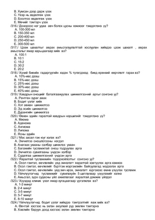 B. Хумсан дээр дарж үзэх
C. Үеэр нь хөдөлгөж үзэх
D. Боолтоо хөдөлгөж үзэх
E. Мөчийг тэмтэрч үзэх
/316./ Донороос нэг удаа авч болох цусны хэмжээг тэмдэглэнэ үү?
A. 100-300 мл
B. 150-350 мл
C. 200-400 мл
D. 250-450 мл
E. 300-500 мл
/317./ Цээж шахалтыг аврах амьсгалуулалттай хослуулан хийхдээ цээж шахалт , аврах
амьсгалыг ямар харьцаагаар хийх вэ?
A. 100:1
B. 10:1
C. 15:2
D. 30:2
E. 20:2
/318./ Хүний биеийн гадаргуугийн хэдэн % түлэгдэхэд биед ерөнхий өөрчлөлт гарах вэ?
A. 10%-иас дээш
B. 15%-иас дээш
C. 25%-иас дээш
D. 30%-иас дээш
E. 40%-иас дээш
/319./ Хавдрын оношийг баталгаажуулах шинжилгээний аргыг сонгоно уу?
A. Рентген зураг авах
B. Бодит үзлэг хийх
C. Хэт авиан шинжилгээ
D. Эд эсийн шинжилгээ
E. Дурангийн шинжилгээ
/320./ Өөхөн эдийн гаралтай хавдрын нэршилийг тэмдэглэнэ үү?
A. Миома
B. Аденома
C. Ангиома
D. Липома
E. Ясны эдийн
/321./ Мэс засал гэж юуг хэлэх вэ?
A. Эмчилгээ оношлогооны нэгдэл
B. Анагаах ухааны салбар шинжлэх ухаан
C. Багажийн тусламжтай онош тодруулах арга
D. Эмчилгээ сувилгааны үндсэн хэлбэр
E. Судалгаа шинжилгээний үндсэн арга
/322./ Яаралтай тусламжийн тодорхойлолтыг сонгоно уу?
A. Осол гэмтэл, өвчлөлийн үед эмнэлэгт яаралтай хэвтүүлэх арга хэмжээ
B. Осол гэмтэл, өвчлөлийг бүртгэж мэргэжлийн байгуулагад мэдээлэх арга
C. Осол гэмтэл, өвчлөлийн үед эмч ирэх, эмнэлэгт хүргэхээс өмнө үзүүлэх тусламж
D. Үйлчлүүлэгчид тусламжийг сувилахуйн 5 шатлалаар үзүүлэхийг хэлнэ
E. Амьсгал, зүрх судасны үйл ажиллагааг яаралтай дэмжих үйлдэл
/323./ Хүүхдэд клиник үхэл ямар хугацаагаар үргэлжлэх вэ?
A. 1-3 минут
B. 2-4 минут
C. 3-5 минут
D. 5-7 минут
E. 8-10 минут
/324./ Үйлчлүүлэгчид бодит үзлэг хийхдээ тэмтрэлтийг яаж хийх вэ?
A. Өвчтэй хэсгээс нь эхлэн аюулхай руу зөөлөн тэмтэрнэ
B. Хэвлийн баруун доод хэсгээс эхлэн зөөлөн тэмтэрнэ
 