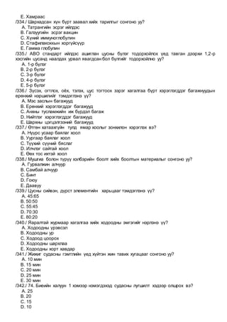 E. Хамраас
/334./ Шархадсан хүн бүрт заавал хийх тарилгыг сонгоно уу?
A. Татрангийн эсрэг ийлдэс
B. Галзуугийн эсрэг вакцин
C. Хүний иммуноглобулин
D. Стафилакоккын хоргүйсүүр
E. Гамма глобулин
/335./ АВО стандарт ийлдэс ашиглан цусны бүлэг тодорхойлох үед тавган дээрхи 1,2-р
хэсгийн цусанд наалдах урвал явагдсан бол бүлгийг тодорхойлно уу?
A. 1-р бүлэг
B. 2-р бүлэг
C. 3-р бүлэг
D. 4-р бүлэг
E. 5-р бүлэг
/336./ Зүсэх, огтлох, оёх, тэлэх, цус тогтоох зэрэг хагалгаа бүрт хэрэглэгддэг багажнуудын
ерөнхий нэршилийг тэмдэглэнэ үү?
A. Мэс заслын багажууд
B. Ерөнхий хэрэглэгддэг багажууд
C. Анхны тусламжийн иж бүрдэл багаж
D. Нийтлэг хэрэглэгддэг багажууд
E. Шархны цэгцэлгээний багажууд
/337./ Өтгөн хатаахгүйн тулд ямар хоолыг зонхилон хэрэглэх вэ?
A. Нүүрс усаар баялаг хоол
B. Уургаар баялаг хоол
C. Түүхий сүүний бяслаг
D. Илчлэг сайтай хоол
E. Өөх тос ихтэй хоол
/338./ Мушгиа болон түрүү хэлбэрийн боолт хийх боолтын материалыг сонгоно уу?
A. Гурвалжин алчуур
B. Самбай алчуур
C. Бинт
D. Гоюу
E. Даавуу
/339./ Цусны сийвэн, дүрст элементийн харьцааг тэмдэглэнэ үү?
A. 45:65
B. 50:50
C. 55:45
D. 70:30
E. 80:20
/340./ Яаралтай журмаар хагалгаа хийх ходоодны эмгэгийг нэрлэнэ үү?
A. Ходоодны үрэвсэл
B. Ходоодны ур
C. Ходоод цоорох
D. Ходоодны шархлаа
E. Ходоодны хорт хавдар
/341./ Жижиг судасны гэмтлийн үед хүйтэн жин тавих хугацааг сонгоно уу?
A. 10 мин
B. 15 мин
C. 20 мин
D. 25 мин
E. 30 мин
/342./ 74. Биеийн халуун 1 хэмээр нэмэгдэхэд судасны лугшилт хэдээр олшрох вэ?
A. 25
B. 20
C. 15
D. 10
 