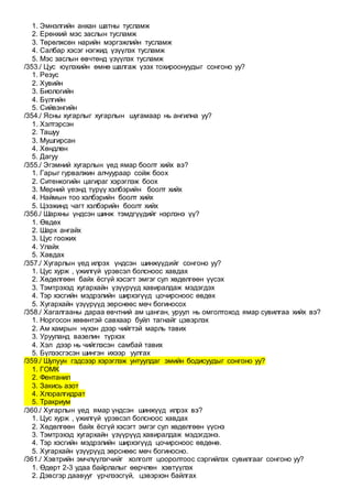 1. Эмнэлгийн анхан шатны тусламж
2. Ерөнхий мэс заслын тусламж
3. Төрөлжсөн нарийн мэргэжлийн тусламж
4. Салбар хэсэг нэгжид үзүүлэх тусламж
5. Мэс заслын өвчтөнд үзүүлэх тусламж
/353./ Цус юүлэхийн өмнө шалгаж үзэх тохироонуудыг сонгоно уу?
1. Резус
2. Хувийн
3. Биологийн
4. Бүлгийн
5. Сийвэнгийн
/354./ Ясны хугарлыг хугарлын шугамаар нь ангилна уу?
1. Хэлтэрсэн
2. Ташуу
3. Мушгирсан
4. Хөндлөн
5. Дагуу
/355./ Эгэмний хугарлын үед ямар боолт хийх вэ?
1. Гарыг гурвалжин алчуураар сойж боох
2. Ситенкогийн цагираг хэрэглэж боох
3. Мөрний үеэнд түрүү хэлбэрийн боолт хийх
4. Наймын тоо хэлбэрийн боолт хийх
5. Цээжинд чагт хэлбэрийн боолт хийх
/356./ Шархны үндсэн шинж тэмдгүүдийг нэрлэнэ үү?
1. Өвдөх
2. Шарх ангайх
3. Цус гоожих
4. Улайх
5. Хавдах
/357./ Хугарлын үед илрэх үндсэн шинжүүдийг сонгоно уу?
1. Цус хурж , үжилгүй үрэвсэл болсноос хавдах
2. Хөдөлгөөн байх ёсгүй хэсэгт эмгэг сул хөдөлгөөн үүсэх
3. Тэмтрэхэд хугархайн үзүүрүүд хавиралдаж мэдэгдэх
4. Тэр хэсгийн мэдрэлийн ширхэгүүд цочирсноос өвдөх
5. Хугархайн үзүүрүүд зөрснөөс мөч богиносох
/358./ Хагалгааны дараа өвчтний ам цанган, уруул нь омголтоход ямар сувилгаа хийх вэ?
1. Норгосон хөвөнтэй савхаар буйл тагнайг цэвэрлэх
2. Ам хамрын нүхэн дээр чийгтэй марль тавих
3. Урууланд вазелин түрхэх
4. Хэл дээр нь чийглэсэн самбай тавих
5. Бүлээсгэсэн шингэн ихээр уулгах
/359./ Шулуун гэдсээр хэрэглэж унтуулдаг эмийн бодисуудыг сонгоно уу?
1. ГОМК
2. Фентанил
3. Закись азот
4. Хлоралгидрат
5. Тракриум
/360./ Хугарлын үед ямар үндсэн шинжүүд илрэх вэ?
1. Цус хурж , үжилгүй үрэвсэл болсноос хавдах
2. Хөдөлгөөн байх ёсгүй хэсэгт эмгэг сул хөдөлгөөн үүснэ
3. Тэмтрэхэд хугархайн үзүүрүүд хавиралдаж мэдэгдэнэ.
4. Тэр хэсгийн мэдрэлийн ширхэгүүд цочирсноос өвдөнө.
5. Хугархайн үзүүрүүд зөрснөөс мөч богиносно.
/361./ Хэвтрийн эмчлүүлэгчийг холголт цооролтоос сэргийлэх сувилгааг сонгоно уу?
1. Өдөрт 2-3 удаа байрлалыг өөрчлөн хэвтүүлэх
2. Дэвсгэр даавууг үрчлээсгүй, цэвэрхэн байлгах
 