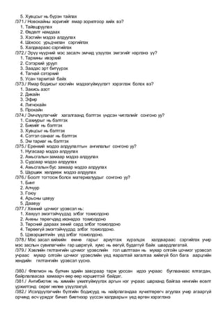 5. Хувцсыг нь бүрэн тайлах
/371./ Новокайны хоригийг ямар зорилгоор хийх вэ?
1. Тайвшруулах
2. Өвдөлт намдаах
3. Хэсгийн мэдээ алдуулах
4. Шокоос урьдчилан сэргийлэх
5. Халдвараас сэргийлэх
/372./ Эрүү нүүрний мэс засалч эмчид үзүүлэх эмгэгийг нэрлэнэ үү?
1. Тархины ивэрхий
2. Сэтэрхий уруул
3. Заадас эрт битүүрэх
4. Тагнай сэтэрхий
5. Усан тархитай байх
/373./ Ямар бодисыг хэсгийн мэдээгүйжүүлэгт хэрэглэж болох вэ?
1. Закись азот
2. Дикайн
3. Эфир
4. Лигнокайн
5. Прокайн
/374./ Эмчлүүлэгчийг хагалгаанд бэлтгэх үндсэн чиглэлийг сонгоно уу?
1. Сахиурыг нь бэлтгэх
2. Биеийг нь бэлтгэх
3. Хувцсыг нь бэлтгэх
4. Сэтгэл санааг нь бэлтгэх
5. Эм тариаг нь бэлтгэх
/375./ Ерөнхий мэдээ алдуулалтын ангилалыг сонгоно уу?
1. Нугасаар мэдээ алдуулах
2. Амьсгалын замаар мэдээ алдуулах
3. Судсаар мэдээ алдуулах
4. Амьсгалын бус замаар мэдээ алдуулах
5. Шүршиж хөлдөөж мэдээ алдуулах
/376./ Боолт тогтоож болох материалуудыг сонгоно уу?
1. Бинт
2. Алчуур
3. Гоюу
4. Арьсны цавуу
5. Даавуу
/377./ Хөхний цочмог үрэвсэл нь:
1. Хөхүүл эмэгтэйчүүдэд элбэг тохиолдоно
2. Анхны төрөгчдөд ихэнхдээ тохиолдоно
3. Төрсний дараах эхний сард элбэг тохиолдоно
4. Төрөөгүй эмэгтэйчүүдэд элбэг тохиолдоно.
5. Цэвэршилтийн үед элбэг тохиолдоно.
/378./ Мэс засал хийхийн өмнө гарыг ариутгаж хүрэлцэх халдвараас сэргийлэх учир
мэс заслын сувилагчийн гар шархгүй, хумс нь өөгүй, будаггүй байх шаардлагатай.
/379./ Хэвлийн гялтангийн цочмог үрэвслийн гол шалтгаан нь мухар олгойн цочмог үрэвсэл
учраас мухар олгойн цочмог үрэвслийн үед яаралтай хагалгаа хийхгүй бол бага аарцгийн
хөндийн гялтангийн үрэвсэл үүснэ.
/380./ Флегмон нь булчин эдийн завсраар тарж урссан идээ учраас буглаанаас ялгагдан,
байрлалаасаа хамаарч өөр өөр нэршилтэй байдаг.
/381./ Антибиотик нь химийн үжилгүйжүүлэх аргын нэг учраас шарханд байгаа нянгийн өсөлт
үржилтэнд сөрөг нөлөө үзүүлэхгүй.
/382./ Исэлдүүлэгчийн бүлгийн бодисууд нь найрлагандаа хүчилтөрөгч агуулах учир агааргүй
орчинд өсч үрждэг бичил биетнээр үүссэн халдварын үед өргөн хэрэглэнэ
 