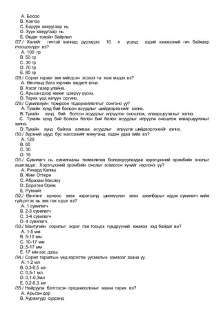 A. Босоо
B. Хэвтээ
C. Баруун хажуугаар нь
D. Зүүн хажуугаар нь
E. Өвдөг тохойн байрлал
/27./ Хөлийг гичтэй ваннад дүрэхдээ 10 л усанд хэдий хэмжээний гич байхаар
mооцоолдог вэ?
A. 100 гр
B. 50 гр
C. 30 гр
D. 70 гр
E. 80 гр
/28./ Сорил тариаг зөв хийгдсэн эсэхээ та яаж мэдэх вэ?
A. Өвчтөнд бага зэргийн өвдөлт өгнө.
B. Хэсэг газар улайна.
C. Арьсан дээр жижиг цэврүү үүснэ.
D. Тарих үед халуун оргино.
/29./ Сувилахуйн тохирсон тодорхойлолтыг сонгоно уу?
A. Тухайн хүнд бий болсон асуудлыг шийдвэрлэхийг хэлнэ.
B. Тухайн хүнд бий болсон асуудлыг илрүүлэн оношлож, илааршуулахыг хэлнэ.
C. Тухайн хүнд бий болсон болон бий болох асуудлыг илрүүлж оношлож илааршуулахыг
хэлнэ.
D. Тухайн хүнд байгаа аливаа асуудлыг илрүүлж шийдвэрлэхийг хэлнэ.
/30./ Зүрхний шууд бус массажийг минутанд хэдэн удаа хийх вэ?
A. 120
B. 60
C. 30
D. 15
/31./ Сувилагч нь сувилгааны төлөвлөгөө боловсруулахдаа хэрэгцээний эрэмбийн онолыг
ашигладаг. Хэрэгцээний эрэмбийн онолыг зохиосон хүнийг нэрлэнэ үү?
A. Ричард Калиш
B. Жим Оттери
C. Абрахам Маслоу
D. Доротеа Орем
E. Рутвайт
/32./ Өвчтөнг орноос зөөх хэрэгсэлд шилжүүлэн зөөх ажилбарыг хэдэн сувилагч хийж
гүйцэтгэх нь зөв гэж үздэг вэ?
A. 1 сувилагч
B. 2-3 сувилагч
C. 3-4 сувилагч
D. 4 сувилагч.
/33./ Мантугийн сорилыг эсрэг гэж тооцох гүвдрүүний хэмжээ хэд байдаг вэ?
A. 1-5 мм
B. 5-10 мм
C. 10-17 мм
D. 5-17 мм
E. 17 мм-ээс дээш
/34./ Сорил тарилгын үед хэрэглэх уусмалын хэмжээг заана уу.
A. 1-2 мл
B. 0,3-0,5 мл
C. 0,5-1 мл
D. 0,1-0,3мл
E. 0,2-0,3 мл
/35./ Найруулж бэлтгэсэн преднизолоныг хаана тарих вэ?
A. Арьсан дор
B. Хураагуур судсанд
 