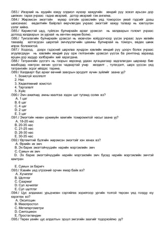/383./ Ивэрхий нь ердийн юмуу олдмол нүхээр хажуугийн хөндий рүү эсвэл арьсан дор
шилжин гарах учраас гадна ивэрхий, дотор ивэрхий гэж ангилна.
/384./ Жирэмсэн эмэгтэйн мухар олгойн үрэвслийн үед томорсон умай гэдсийг дээш
шахсанаас өвдөлтийн байрлал өөрчлөгдөх учраас эмэгтэйг хажуу талаар нь хэвтүүлэн
үзлэг хийнэ.
/385./ Кариестэй шүд, гүйлсэн булчирхайн архаг үрэвсэл нь халдварын голомт учраас
дотоод халдварын эх уурхай нь өвчтөн өөрөө болно.
/386./ Тунгалагийн булчирхайн үрэвсэл нь ихэвчлэн хоёрдогчоор үүсэх учраас зүүн хөлийн
тавхайд хатгагдсан шархтай эмчлүүлэгчийн цавины булчирхай нь томорч, өвдөх шинж
илрэх боломжтой.
/387./ Ходоод, дээрх гэдэсний шархлаа хүндрэн хэвлийн хөндий рүү цоорч болох учраас
агуулагдхуун нь хэвлийн хөндий рүү орж гялтангийн үрэвсэл үүсгэх ба рентгенд харахад
өрцөн дор хадуур хэлбэрийн хий харагдана.
/388./ Татрангийн үүсгэгч нь газрын хөрсөнд удаан хугацаагаар хадгалагдан шархаар бие
махбодид нэвтрэн өвчин үүсгэх чадвартай учир хөлдөлт , түлэгдэлт, шарх үүссэн үед
татрангийн эсрэг ийлдэс тарина.
/389./ Халдварт бус архаг өвчний завсрын эрсдэлт хүчин зүйлийг заана уу?
1. Зохисгүй хооллолт
2. Нас
3. Хөдөлгөөний хомстол
4. Таргалалт
5. Хүйс
/390./ Эмч ажилчид амны хаалтаа хэдэн цаг тутамд солих вэ?
A. 1 цаг
B. 6 цаг
C. 4 цаг
D. 2 цаг
E. 3 цаг
/391./ Эмэгтэйн нөхөн үржихүйн хамгийн тохиромжтой насыг заана уу?
A. 18-20 нас
B. 20-35 нас
C. 21-25 нас
D. 26-30 нас
E. 30-35 нас
/392./ Өртөмтгий бүлгийн жирэмсэн эмэгтэйг хэн хянах вэ?
A. Өрхийн их эмч
B. Эх барих эмэгтэйчүүдийн нарийн мэргэжлийн эмч
C. Сумын их эмч
D. Эх барих эмэгтэйчүүдийн нарийн мэргэжлийн эмч бусад нарийн мэргэжлийн эмчтэй
хамтран
E. Сумын эх баригч
/393./ Хэвийн үед үтрээний орчин ямар байх вэ?
A. Хүчиллэг
B. Шүлтлэг
C. Саармаг
D. Сул хүчиллэг
E. Сул шүлтлэг
/394./ Цус алдахаас урьдчилан сэргийлэх зорилгоор ургийн толгой төрсөн үед голдуу юу
хэрэглэх вэ?
A. Окситоцин
B. Мизопростол
C. Метилэргометри
D. Синтоцинон
E. Простагландин
/395./ Төрөх үеийн цус алдалтын эрүүл эмгэгийн заагийг тодорхойлно уу?
 