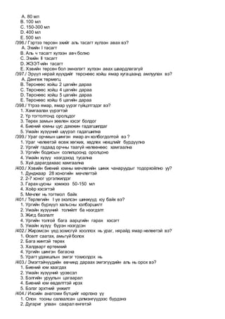 A. 80 мл
B. 100 мл
C. 150-300 мл
D. 400 мл
E. 500 мл
/396./ Гэртээ төрсөн эхийг аль тасагт хүлээн авах вэ?
A. Эхийн I тасагт
B. Аль ч тасагт хүлээн авч болно
C. Эхийн II тасагт
D. ЖЭЭТ-ийн тасагт
E. Хэвийн төрсөн бол эмнэлэгт хүлээн авах шаардлагагүй
/397./ Эрүүл нярай хүүхдийг төрснөөс хойш ямар хугацаанд амлуулах вэ?
A. Дөнгөж төрмөгц
B. Төрснөөс хойш 2 цагийн дараа
C. Төрснөөс хойш 4 цагийн дараа
D. Төрснөөс хойш 5 цагийн дараа
E. Төрснөөс хойш 6 цагийн дараа
/398./ Үтрээ ямар, ямар үүрэг гүйцэтгэдэг вэ?
1. Хамгаалах үүрэгтэй
2. Үр тогтолтонд оролцдог
3. Төрөх замын зөөлөн хэсэг болдог
4. Биений юмны цус дамжин гадагшилдаг
5. Умайн хүзүүний шүүрэл гадагшилна
/399./ Ураг орчмын шингэн ямар ач холбогдолтой вэ ?
1. Ураг чөлөөтэй өсөж хөгжих, хөдлөх нөхцлийг бүрдүүлнэ
2. Ургийг гадаад орчны таагүй нөлөөнөөс хамгаална
3. Ургийн бодисын солилцоонд оролцоно
4. Умайн хүзүү нээгдэхэд тусална
5. Хүй дарагдахаас хамгаална
/400./ Хэвийн биений юмны мөчлөгийн шинж чанаруудыг тодорхойлно уу?
1. Дунджаар 28 хоногийн мөчлөгтэй
2. 2-7 хоног үргэлжилдэг
3. Гарах цусны хэмжээ 50-150 мл
4. Хоѐр хэсэгтэй
5. Мөчлөг нь тогтмол байх
/401./ Төрлөгийн I үе эхэлсэн шинжүүд юу байх вэ?
1. Ургийн бүрхүүл хальсны хэлбэршилт
2. Умайн хүзүүний толийлт ба нээгдэлт
3. Жигд базлалт
4. Ургийн толгой бага аарцгийн гарах хэсэгт
5. Умайн хүзүү бүрэн нээгдсэн
/402./ Жирэмсэн үед зохисгүй хооллох нь ураг, нярайд ямар нөлөөтэй вэ?
1. Өсөлт саатах, амьгүй болох
2. Бага жинтэй төрөх
3. Халдварт өртөмхий
4. Ургийн шингэн багасна
5. Урагт удамшлын эмгэг тохиолдох нь
/403./ Эмэгтэйчүүдийн өвчинд дараах эмгэгүүдийн аль нь орох вэ?
1. Биений юм хаагдах
2. Умайн хүзүүний үрэвсэл
3. Бэлгийн уруулын цагаарал
4. Биений юм өвдөлттэй ирэх
5. Бэлэг эрхтний унжилт
/404./ Ихсийн анатоми бүтцийг нэрлэнэ үү
1. Олон тооны салаалсан цэлмэнгүүдээс бүрдэнэ
2. Дугариг улаан саарал өнгөтэй
 