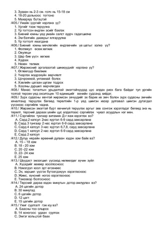 3. Зузаан нь 2-3 см. голч нь 15-18 см
4. 18-20 долькоос тогтоно
5. Махархуу бүтэцтэй
/405./ Умайн үүргийг нэрлэнэ үү?
1. Ургийг тээж төрүүлнэ
2. Үр тогтсон өндгөн эсийг бэхлэх
3. Биений юмны үед умайн салст хуурч гадагшилна
4. Эм бэлгийн дааврыг ялгаруулна
5. Үр тогтолт явагдана
/406./ Биений юмны мөчлөгийн өндгөвчийн үе шатыг хэлнэ үү?
1. Фолликул өсөж хөгжих
2. Овуляци
3. Шар бие үүсч хөгжих
4. Хуурах
5. Нөхөн төлжих
/407./ Жирэмсний эргэлзээтэй шинжүүдийг нэрлэнэ үү?
1. Өглөөгүүр бөөлжих
2. Үнэрлэх мэдрэхүйн өөрчлөлт
3. Цочромхой, унтамхай болох
4. Хэвлийн цагаан шугам тодрох
5. Хоолны дуршил өөрчлөгдөх
/408./ Манас таталтын урьдалтай эмэгтэйчүүдэд цүс алдах риск бага байдаг тул ургийн
толгой төрсөн үед окситоцин 10 единицийг венийн судсанд хийдэг.
/409./ Зүрх судасны өвчтэй жирэмсэн эхчүүдийг эх барих их эмч болон зүрх судасны эмчийн
хяналтанд төрүүлэх бөгөөд төрөлтийн 1-р үед шингэн ихээр уулгавал шингэн дутагдал
үүсэхээс сэргийлж чадна.
/410./ Жирэмсэн эмэгтэй бүрт өвчингүй төрүүлэх аргыг зөв сонгож хэрэглэдэг бөгөөд энэ нь
төрөлт, төрсний дараах үеийн цус алдалтаас сэргийлэх чухал асуудлын нэг мөн.
/411./ Сэргийлэх тунгаар витамин Д-г яаж хэрэглэх вэ?
A. Сард 2 капсул 2нас хүртэл 6-9 сард завсарлана
B. Сард 3 тунгаар 2 нас хүртэл 6-9 сард завсарлана
C. Сард 4 капсул 3 нас хүртэл 6,7,8, сард завсарлана
D. Сард 1 капсул 2 нас хүртэл 6-9 сард завсарлана
E. Сард 2 капсул
/412./ Дутуу нярайн өрөөний дулаан хэдэн хэм байх вэ?
A. 15 – 18 хэм
B. 18 - 20 хэм
C. 20 -22 хэм
D. 22- 24 хэм
E. 25 хэм
/413./ Шүүдэст эмзэгшил үүсэхэд нөлөөлдөг хүчин зүйл
A. Хүүхдийг хөхөөр хооллосноос
B. Нэмэгдэл хоол эрт өгсөнөөс
C. Эх, харшил үүсгэх бүтээгдэхүүн хэрэглэснээс
D. Жимс, хүнсний ногоо хэрэглэснээс
E. Тэжээвэр болгосноос
/414./ Төрсний дараа хэдэн минутын дотор амлуулах вэ?
A. 24 цагийн дотор
B. 30 минутад
C. 6 цагийн дотор
D. 12 цагт
E. 15 цагийн дотор
/415./ Ужиг суулгалт гэж юу вэ?
A. Баасны тоо олшрох
B. 14 хоногоос удаан суулгах
C. Эмгэг хольцтой баах
 