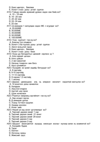 D. Баас шингэрч, бөөлжих
E. Хоногт 3-аас дээш устай суулгах
/416./ Гүйцэд нярайн өрөөний дулаан хэдэн хэм байх вэ?
A. 15 – 18 хэм
B. 18 - 20 хэм
C. 20 -22 хэм
D. 22- 24 хэм
E. 25 хэм
/417./ Д аминдэм 1 капсулдаа хэдэн МE -г агуулдаг вэ?
A. 20.000МE
B. 30.000МE
C. 40.000МE
D. 50.000МE
E. 100.000МE
/418./ Усан суулгалт гэж юу вэ?
A. Баасны тоо олширох
B. Хоногт 3 ба түүнээс дээш устай суулгах
C. Эмгэг хольцтой гарах
D. Баас шингэрч, бөөлжих
E. Хоногт 3-аас дээш баах
/419./ Хүнд цус багадалтын шинжийг нэрлэнэ үү ?
A. Алга хувхай цагаан
B. Алга цайсан
C. 2 хөл хавантай
D. Насанд тохирсон жин бага
E. Арьс цонхийсон
/420./ Хүүхдийн их зулай хэдийд битүүрдэг вэ?
A. 8 сартайд
B. 9-10 сартайд
C. 11-12 сартайд
D. 9 сараас 1,5 настайд
E. 1 насанд
/421./ Дараах шинжүүдээс аль нь илэрвэл эмнэлэгт яаралтай хэвтүүлэх вэ?
A. 14 хоногоос дээш ханиалгах
B. Халуурах
C. Амьсгал олшрох
D. Цустай цэр гарах
E. Цээж хонхолзох
/422./ Рахитын өвөрмөц сэргийлэлт гэж юу вэ?
A. Нар агаарт гаргах
B. Д аминдэм уулгах
C. Усанд тогтмол оруулах
D. Хөхөөр хооллох
E. Иллэг хийх
/423./ Нярай үе хэд хоног үргэлжилдэг вэ?
A. Төрсний дараах эхний 1 сар
B. Төрсний дараах эхний 21 хоног
C. Төрсний дараах эхний 28 хоног
D. Төрсний дараах 3 сар
E. Төрсний дараах 2 сар
/424./ Шүүдэст эмзэгшилтэй хүүхдэд нэмэгдэл хоолыг юугаар эхлэх нь зохимжтой вэ?
A. Хүүхдийн будаа
B. Тараг
C. Бантан
D. Ногооны нухаш
E. Жимсний шүүс
 