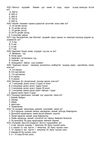 /425./ Монгол хүүхдийн биеийн цул эхний 6 сард хэдэн гр-аар нэмэгдэх ѐстой
вэ?
A. 400 гр
B. 500 гр
C. 600 гр
D. 700 гр
E. 800 гр
/426./ Нярайг төрөхөөс гармагц идэвхтэй эргэлтийг хэзээ хийх вэ?
A. 24 цагийн дотор
B. 12 цагийн дотор
C. 15 цагийн дотор
D. 24-72 цагийн дотор
E. 3 хоногийн дараа
/427./ Цус багадалттай, жин багатай хүүхдийг хэдэн сараас нь нэмэгдэл хоолонд оруулах нь
зохимжтой вэ?
A. 3 сар
B. 4 сар
C. 6 сар
D. 7 сар
/428./ Дархлаат бодис ихээр агуулдаг сүү аль нь вэ?
A. Шилжвэрт сүү
B. Ангир уураг
C. Найрлага тогтмолжсон сүү
D. Үнээний сүү
E. Зохицуулалт хийсэн сүүн холимог
/429./ Нэмэгдэл хоолыг тэжээвэр хооллолтын хэлбэртэй хүүхдэд хэдэн сартайгаас эхэлж
өгөх вэ?
A. 3-4 сараас
B. 4-6 сартайгаас
C. 7-8 сартайгаас
D. 6 сараас
E. 9 сараас
/430./ Витамин Д-г эмчилгээний тунгаар хэрхэн өгөх вэ?
A. 1 капсулаар долоо хоногт 2 удаа 14 хоног
B. 2 капсулаар долоо хоногт 3удаа 7хоног
C. 3 капсулаар долоо хоногт 4удаа 30 хоног
D. 1 капсулаар даваа пүрэв гаригт нийтдээ 7 удаа
E. Даваа пүрэв гаригт 2 удаа
/431./ Хүүхдэд сувилгааны оношийг юуг үндэслэж тавих вэ?
1. Биеийн байдал
2. Зовиур
3. Айдас
4. Шалтгаан
5. Төлөвлөгөөг
/432./ Эх хүүхдийг хөхүүлэхэд дэмжлэг үзүүлэхийг заана уу?
1. Эх 4 хуруугаа цээжний хананд наалдуулан хөхний доогуур байрлуулна
2. Долоовор хуруугаараа хөхөө өргөж дэмжлэг үзүүлнэ
3. Эрхий хуруугаа хөхний дээр байрлуулна
4. Эхийн хуруунууд хөхний толгойтой хэт ойрхон байрлаж болохгүй
5. Эх долоовор ба дунд хуруугаараа хайчилж барина
/433./ Хүүхдийн амьсгал олширсон босгыг тодорхойлно уу?
1. 2 сар хүртэлх хүүхдэд 1 минутанд 60 буюу түүнээс дээш
2. 2 сараас 12 сар хүртэл 1 минутанд 50 буюу түүнээс олон
3. 12 сараас 5 нас хүртэл 1 минутанд 40 буюу түүнээс олон
4. Нярайд 60 ба түүнээс олон
5. 2 – 12 сард 50-аас дээш
 