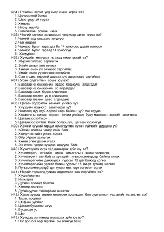 /434./ Рахитын эхлэл үед ямар шинж илрэх вэ?
1. Цочромтгой болох
2. Шээс үнэртэй гарах
3. Хөлрөх
4. Нуруу муруйх
5. Сампингийн эрхийн шинж
/435./ Чихний цочмог халдварын үед ямар шинж илрэх вэ?
1. Чихний ард хавдсан, хөндүүр
2. Чих өвдсөн
3. Чихнээс булаг харагдах ба 14 хоногоос удаан гоожсон
4. Чихнээс булаг гараад 14 хоноогүй
5. Халуурсан
/436./ Хүүхдийн хөхүүлэх нь эхэд ямар тустай вэ?
1. Жирэмслэлтээс сэргийлэх
2. Эхийн ажлыг хөнгөвчлөх
3. Хөхний өмөн үү өвчнөөс сэргийлэх
4. Умайн өмөн үү өвчнөөс сэргийлнэ
5. Сав агшиж, төрсний дараах цус алдалтаас сэргийлэх
/437./ Усан суулгалтын уршиг юу вэ?
1. Баасаар их хэмжээний эрдэс бодисууд алдагддаг
2. Баасаар их хэмжээний ус алдагддаг
3. Баасаар шимт бодис алдагдана
4. Баасаар зөвхөн ус л алдагдана
5. Баасаар зөвхөн давс алдагдана
/438./ Цагаан хорхойтох өвчнийг үнэлнэ үү?
1. Хүүхдийн хошного загатнадаг уу?
2. Нойронд муу юу? Хорхой гарч байсан уу? гэж асууна
3. Хошногоны амсар, хярзан орчим улайсан буюу маажсан эсэхийг ажиглана
4. Цагаан хорхойтсон
5. Цагаан хорхойтой байж болзошгүй, цагаан хорхойгүй
/439./ Хөхний сүүний гарцыг нэмэгдүүлэх хүчин зүйлсийг дурдана уу?
1. =Эхийн хоолны чанар сайн байх
2. Хөхүүл эх сайн унтаж амрах
3. Ойр ойрхон хөхүүлэх
4. Хөхөө олон дахин угаах
5. Эх хүссэн үедээ хүүхдээ хөхүүлж байх
/440./ Хүчилтөрөгч өгөх үед анхаарах зүйл юу вэ?
1. Хүчилтөрөгч өгөхийн өмнө амьсгалын замыг чөлөөлөх
2. Хүчилтөрөгч авч байгаа хүүхдийг пульсоксиметрээр байнга хянах
3. Хүчилтөрөгчийн дамжуулах гуурсыг 72 цаг болоод солих
4. Хүчилтөрөгчийн урсгал болон гуурсыг 15 минут тутамд шалгах
5. Пульсоксиметрээр3 цаг тутам хөл, гарт ээлжлэн солих
/441./ Нярайг төрмөгц дулаан алдалтаас яаж сэргийлэх вэ?
1. Хуурайшуулах
2. Имж арга
3. Дулаан өрөөнд байлгах
4. Хөхөөр хооллох
5. Дулаацуулах төхөөрөмж ашиглах
/442./ Хэрэв хүүхэд зөвхөн хөхөөрөө хооллодог бол суулгалтын үед алийг нь зөвлөх вэ?
1. Тараг, хоормог
2. ШСД-ны уусмал
3. Цагаан будааны шүүс
4. Буцалсан ус
5. Шөл
/443./ Хүүхдэд эм өгөхөд анхаарах зүйл юу вэ?
1. Нэг дор 2-3 өөр төрлийн эм өгөхгүй байх
 