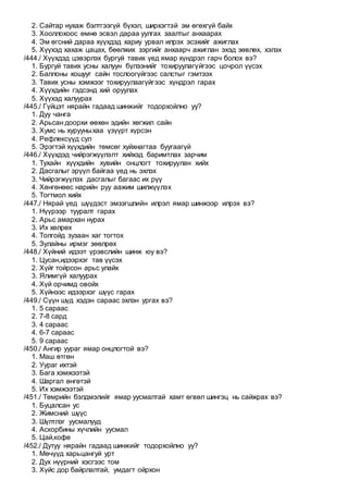 2. Сайтар нухаж бэлтгээгүй бүхэл, ширхэгтэй эм өгөхгүй байх
3. Хооллохоос өмнө эсвэл дараа уулгах заалтыг анхаарах
4. Эм өгсний дараа хүүхдэд хариу урвал илрэх эсэхийг ажиглах
5. Хүүхэд хахаж цацах, бөөлжих зэргийг анхаарч ажиглан эхэд зөвлөх, хэлэх
/444./ Хүүхдэд цэвэрлэх бургуй тавих үед ямар хүндрэл гарч болох вэ?
1. Бургуй тавих усны халуун бүлээнийг тохируулагүйгээс цочрол үүсэх
2. Баллоны хошууг сайн тослоогүйгээс салстыг гэмтээх
3. Тавих усны хэмжээг тохируулаагүйгээс хүндрэл гарах
4. Хүүхдийн гэдсэнд хий оруулах
5. Хүүхэд халуурах
/445./ Гүйцэт нярайн гадаад шинжийг тодорхойлно уу?
1. Дуу чанга
2. Арьсан доорхи өөхөн эдийн хөгжил сайн
3. Хумс нь хурууныхаа үзүүрт хүрсэн
4. Рефлексүүд сул
5. Эрэгтэй хүүхдийн төмсөг хуйхнагтаа буугаагүй
/446./ Хүүхдэд чийрэгжүүлэлт хийхэд баримтлах зарчим
1. Тухайн хүүхдийн хувийн онцлогт тохируулан хийх
2. Дасгалыг эрүүл байгаа үед нь эхлэх
3. Чийрэгжүүлэх дасгалыг багаас их рүү
4. Хөнгөнөөс нарийн руу аажим шилжүүлэх
5. Тогтмол хийх
/447./ Нярай үед шүүдэст эмзэгшлийн илрэл ямар шинжээр илрэх вэ?
1. Нүүрээр тууралт гарах
2. Арьс амархан нурах
3. Их хөлрөх
4. Толгойд зузаан хаг тогтох
5. Зулайны ирмэг зөөлрөх
/448./ Хүйний идээт үрэвслийн шинж юу вэ?
1. Цусан,идээрхэг тав үүсэх
2. Хүйг тойрсон арьс улайх
3. Ялимгүй халуурах
4. Хүй орчимд овойх
5. Хүйнээс идээрхэг шүүс гарах
/449./ Сүүн шүд хэдэн сараас эхлэн ургах вэ?
1. 5 сараас
2. 7-8 сард
3. 4 сараас
4. 6-7 сараас
5. 9 сараас
/450./ Ангир уураг ямар онцлогтой вэ?
1. Маш өтгөн
2. Уураг ихтэй
3. Бага хэмжээтэй
4. Шаргал өнгөтэй
5. Их хэмжээтэй
/451./ Төмрийн бэлдмэлийг ямар уусмалтай хамт өгвөл шингэц нь сайжрах вэ?
1. Буцалсан ус
2. Жимсний шүүс
3. Шүлтлэг уусмалууд
4. Аскорбины хүчлийн уусмал
5. Цай,кофе
/452./ Дутуу нярайн гадаад шинжийг тодорхойлно уу?
1. Мөчүүд харьцангуй урт
2. Дух нүүрний хэсгээс том
3. Хүйс дор байрлалтай, умдагт ойрхон
 