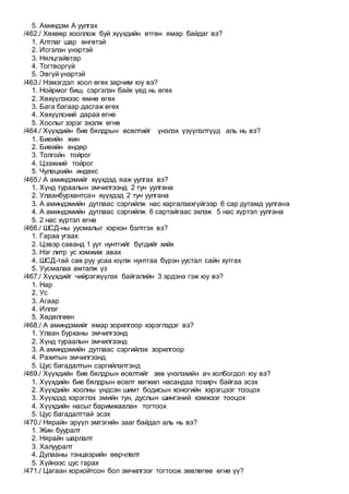 5. Аминдэм А уулгах
/462./ Хөхөөр хооллож буй хүүхдийн өтгөн ямар байдаг вэ?
1. Алтлаг шар өнгөтэй
2. Исгэлэн үнэртэй
3. Нялцгайвтар
4. Тогтворгүй
5. Эвгүй үнэртэй
/463./ Нэмэгдэл хоол өгөх зарчим юу вэ?
1. Нойрмог биш, сэргэлэн байх үед нь өгөх
2. Хөхүүлэхээс өмнө өгөх
3. Бага багаар дасгаж өгөх
4. Хөхүүлсний дараа өгнө
5. Хоолыг зэрэг эхэлж өгнө
/464./ Хүүхдийн бие бялдрын өсөлтийг үнэлэх үзүүлэлтүүд аль нь вэ?
1. Биеийн жин
2. Биеийн өндөр
3. Толгойн тойрог
4. Цээжний тойрог
5. Чулецкийн индекс
/465./ А аминдэмийг хүүхдэд яаж уулгах вэ?
1. Хүнд тураалын эмчилгээнд 2 тун уулгана
2. Улаанбурхантсан хүүхдэд 2 тун уулгана
3. А аминдэмийн дутлаас сэргийлж нас харгалзахгүйгээр 6 сар дутамд уулгана
4. А аминдэмийн дутлаас сэргийлж 6 сартайгаас эхлэж 5 нас хүртэл уулгана
5. 2 нас хүртэл өгнө
/466./ ШСД-ны уусмалыг хэрхэн бэлтгэх вэ?
1. Гараа угаах
2. Цэвэр саванд 1 уут нунтгийг бүгдийг хийх
3. Нэг литр ус хэмжиж авах
4. ШСД-тай сав руу усаа юүлж нунтгаа бүрэн уустал сайн хутгах
5. Уусмалаа амталж үз
/467./ Хүүхдийг чийрэгжүүлэх байгалийн 3 эрдэнэ гэж юу вэ?
1. Нар
2. Ус
3. Агаар
4. Иллэг
5. Хөдөлгөөн
/468./ А аминдэмийг ямар зорилгоор хэрэглэдэг вэ?
1. Улаан бурханы эмчилгээнд
2. Хүнд тураалын эмчилгээнд
3. А аминдэмийн дутлаас сэргийлэх зорилгоор
4. Рахитын эмчилгээнд
5. Цус багадалтын сэргийлэлтэнд
/469./ Хүүхдийн бие бялдрын өсөлтийг зөв үнэлэхийн ач холбогдол юу вэ?
1. Хүүхдийн бие бялдрын өсөлт хөгжил насандаа тохирч байгаа эсэх
2. Хүүхдийн хоолны үндсэн шимт бодисын хоногийн хэрэгцээг тооцох
3. Хүүхдэд хэрэглэх эмийн тун, дуслын шингэний хэмжээг тооцох
4. Хүүхдийн насыг баримжаалан тогтоох
5. Цус багадалттай эсэх
/470./ Нярайн эрүүл эмгэгийн зааг байдал аль нь вэ?
1. Жин бууралт
2. Нярайн шарлалт
3. Халууралт
4. Дулааны тэнцвэрийн өөрчлөлт
5. Хүйнээс цус гарах
/471./ Цагаан хорхойтсон бол эмчилгээг тогтоож зөвлөгөө өгнө үү?
 