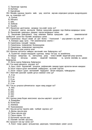 C. Тараагуур судсанд
D. Булчинд
E. Бургуйгаар
/36./ Венийн судсанд тарилга хийх үед асептик зарчим алдагдвал доорхи хүндрэлүүдээс
аль нь тохиолдох вэ?
A. Сепсис
B. Абсцесс
C. Шок
D. Эмболи
E. Тромбо
/37./ Эмнэлгээс шалтгаалах халдвар гэж алийг хэлэх вэ?
A. Эмнэлэгт хэвтэн эмчлүүлж байгаа хүмүүсийн дундаас гарч байгаа халдварыг хэлнэ
B. Эмнэлэгийн ажилчдын дундаас гарсан халдварыг хэлнэ.
C. Эмнэлгийн байгууллага, тэнд ажиллаж байгаа хүмүүсийн үйл ажилллагаатай
холбоотой үүсэх бүх төрлийн халдварыг хэлнэ
/38./ Сувилгааны явцын эхний үе шат болох “ Үнэлгээний “ үед сувилагч юу хийх вэ?
A. Ажилдаа шууд орно. / Үйл ажиллагаагаа эхэлнэ /
B. Сувилгааны оношийг тавина.
C. Сувилгааны төлөвлөгөөг боловсруулна
D. Сувилгааны төлөвлөгөөг хэрэгжүүлнэ.
E. Өвчтөнөө үзэж үнэлгээ өгөх
/39./ Нугасны хатгалтыг хийхдээ өвчтөнийг яаж байрлуулах вэ?
A. Түшлэгтэй сандал мордуулж суулгаад хажуу тал руу нь хазайлгана.
B. Баруун хажуугаар нь хэвтүүлээд дээд талын хөлийг өвдөгний үеэр нугална.
C. Эрүүг өвчүүнд шахаж, өвдөгийг тахимаар нь нугалж хэвлийд нь шахаж
байрлуулна.
D. Хагас суугаа байрлалд байрлуулах
/40./ Гич ямар үйлчилгээ үзүүлдэг вэ?
A. Арьс салст бүрхэвчийг цочроож рефлексийн замаар судас өргөсгөн өвчин намдаах
B. Хэсэг газрын цусан хангамжийг сайжруулан, эд эсийг сэргээх
C. Хэсэг газрын цусан хангамжийг бууруулан өвчин намдаах, тайвшруулах
/41./ Эмэгтэйн шээсний сүвийн уртын хэмжээг олно уу?
A. 4 см
B. 6 см
C. 8 см
D. 10см
E. 3 см
/42./ Гич нь цочроох үйлчилгээгээ хэдэн хэмд алддаг вэ?
A. 50С
B. 45С
C. 60С
D. 55С
E. 40С
/43./ Цусанд ямар бодис ихэссэнээс арьсны шарлалт үүсдэг вэ?
A. Билирубин
B. Холeстрин
C. Амилазa
D. Трансаминазa
/44./ Арьсан дотор тарилга хийх талбайг нэрлэнэ үү?
A. Далны арьсан дор
B. Гуяны арьсан дор
C. Гарын шууны 1/3
D. Бугалганы арьсан дор
E. Хэвлийн хэсгийн арьсанд
/45./ Цооролт гэж юуг хэлэх вэ?
A. Хэсэг газар удаан хугацаагаар дарагдаж, тэжээлгүйдэж үхжил үүсэх
 