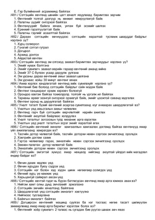 E. Гэр бүлийнхний асрамжинд байлгах
/481./ Сэтгэцийн өвчтөнд шөнийн цагт хяналт явуулахад баримтлах зарчим
1. Өвчтөнийг толгой дээгүүр нь хөнжил нөмрүүлэхгүй байх
2. Палатны үүдийг онгорхой байлгах
3. Өвчтөнүүдийг байнга хянаж, унтаж буй эсэхийг шалгах
4. Ерөнхий гэрэлтүүлэгтэй байх
5. Палатны гэрлийг асаалттай байлгах
/482./ Дараах сэтгэцийн өвчнүүдээс сэтгэцийн яаралтай тусламж шаарддаг байдлыг
нэрлэнэ үү?
1. Хурц солиорол
2. Гүнзгий сэтгэл гутрал
3. Догшрол
4. Архинд донтох
5. Айдастай өвчтөн
/483./ Сэтгэцийн өвчтөнд эм олгоход заавал баримтлах зарчмуудыг нэрлэнэ үү?
1. Эмийг нухаж бэлтгэнэ
2. Эмийг сувилагч заавал өөрийн гараар өвчтөний аманд хийнэ
3. Эмийг 37 С бүлээн усаар даруулж уулгана
4. Эм уусаны дараа өвчтөний амыг заавал шалгана
5. Эм ууснаас хойш 30 минут өвчтөнг хянах
/484./ Амиа хорлох хандлагатай өвчтөнд хийх сувилахуйг нэрлэнэ үү?
1. Өвчтөний бие болоод сэтгэцийн байдлыг сайн мэдэж байх
2. Өвчтөнг ганцааранг орхиж хэрхэвч болохгүй
3. Орондоо хэвтэж байгаа тохиолдолд толгойг нь үргэлж ил байлгах
4. Тарианы өрөөг эзэнгүй онгорхой орхихгүй байх, эмийг цоожтой саванд хадгалах
5. Өвчтөнг оронд нь даруулгатай байлгах
/485./ Уналт таталт бүхий өвчтөний асаргаа сувилгаанд юуг анхаарах шаардлагатай вэ?
1. Уналтын үед амьсгалын замыг чөлөөлөх
2. Өвчтөнд гарч буй сэтгэцийн өөрчлөлтийг нарийн ажиглах
3. Өвчтөнийг аюултай байдлаас холдуулах
4. Уналт таталтыг зогсоохын тулд механик арга хэрэглэх
5. Уналтын үед уналт таталтын эсрэг эмийг яаралтай өгөх
/486./ Сэтгэцийн өвчтөний эмнэлэг хамгааллын хамгаалах дэглэмд байгаа өвчтөнүүд ямар
үйл ажиллагаанд хамрагдах вэ?
1. Тасгийн дотор чөлөөтэй байх, тасгийн доторхи нөхөн сэргээх эмчилгээнд оролцох
2. Хэвтрийн дэглэм сахих
3. Гэртээ чөлөөгөөр гарах, эмнэлгийн нөхөн сэргээх эмчилгээнд оролцох
4. Зөвхөн палатан дотор чөлөөтэй байх
5. Эмнэлгийн доторхи нөхөн сэргээх эмчилгээнд оролцох
/487./ Сэтгэцийн эмгэгтэй хүмүүс ямар нөхцөлд нийгэмд аюултай үйлдэл хийх магадлал
өндөр байдаг вэ?
1. Өвчин дахих хөдлөх үед
2. Өвчин хурцдах буюу сэдрэх үед
3. Сэтгэцийн нэг болон хэд хэдэн шинж нөгөөгөөр солигдох үед
4. Өвчний хурц үе намжих үед
5. Харьцангуй сайжрал авсан үед
/488./ Сэтгэцийн өвчтэй гэдэг нь бүрэн батлагдсан өвчтөнд ямар арга хэмжээ авах вэ?
1. Нийгэм хамт олны дунд эмчлэхийг эрмэлзэнэ
2. Сэтгэцийн эмчийн хяналтанд байлгана
3. Шаардлагатай үед сэтгэцийн эмнэлэгт хэвтүүлнэ
4. Нийгмээс тусгаарлана
5. Байнгын эмнэлэгт байлгах
/489./ Догширсон өвчтөнийг машинд суулгах ба нэг тасгаас нөгөө тасагт шилжүүлэн
зөөвөрлөхөд ямар ямар арга барилыг хэрэглэж болох вэ?
1. Өвчтөнийг хоёр сувилагч 2 талаас нь сугадаж бие рүүгээ шахаж авч явах
 