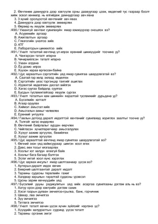 2. Өвчтөнөө дамнуурга дээр хэвтүүлж орны даавуугаар цээж, өвдөгний тус газраар боолт
хийж эсвэл хөнжилд нь өлгийдөж дамнуургаар авч явна
3. 3 хүний оролцоотой өвчтөнийг авч явах
4. Дамнуурга дээр хэвтүүлж зөөвөрлөх
5. Өөрөөр нь явуулж зөөвөрлөх
/490./ Ухаангүй өвчтөнг сувилахуйн ямар хэмжүүрээр оношлох вэ?
A. Асуумжийн аргаар
B. Ажиглалтын аргаар
C. Глазгогийн үнэлгээ хийх
D. КТГ
E. Лабораторын шинжилгээ хийх
/491./ Уналт таталтай өвчтөнд үл илрэх ерөнхий шинжүүдийг тоочино уу?
A. Чангарсан таталт илэрнэ
B. Чичирхийлсэн таталт илэрнэ
C. Ухаан алдана
D. Ёр дохио илрэх
E. Хүүхэн хараа өргөссөн байна
/492./ Цус харвалтын сэргэлтийн үед ямар сувилгаа шаардлагатай вэ?
A. Саатай гар хөлд эхлээд хөдөлгөх
B. Сэргэлтийн үеэс тэргэнцэр таягийг ашиглах
C. Идэвхтэй хөдөлгөөн дасгал хийлгэх
D. Хагас суугаа байдалд суулгах
E. Бусдын тусламжтайгаар явуулж сургах
/493./ Уналт таталтын хам шинжийн яаралтай тусламжийг дурьдана уу?
A. Бүсэлхийн хатгалт
B. Агаар оруулах
C. Хиймэл амьсгал хийх
D. Амьсгалын замыг чөлөөлөх
E. Ерөнхий унтуулга
/494./ Гавлын дотоод даралт ихдэлттэй өвчтөнийг сувилахад хориглох заалтыг тоочно уу?
A. Толгойг хагас өндөрлөх
B. Өвчтөний байрлалыг хурдан өөрчлөх
C. Чийглэсэн хүчилтөрөгчөөр амьсгалуулах
D. Хүзүүг аажим эргүүлэх, бөхийлгөх
E. Хүзүүг аажим эргүүлэх
/495./ Цус харвалттай өвчтөнд ямар сувилгаа шаардлагатай вэ?
1. Өвчний эхэн үед хаймсуураар шингэн хоол өгөх
2. Давс, өөх тосыг хязгаарлах
3. Хоолыг хэт халуун өгөхгүй байх
4. Хоолыг бага багаар бэлтгэх
5. Эслэг ихтэй хоол хүнс хэрэглэх
/496./ Цус харвах инсульт ямар шалтгаанаар үүсэх вэ?
1. Артерын даралт ихдэх өвчин
2. Бөөрний шалтгаантай даралт ихдэлт
3. Тархины судасны төрөлхийн гажиг
4. Халдвар харшлын гаралтай судасны үрэвсэл
5. Цусны зарим өвчнүүдийн үед
/497./ Бүсэлхий ууцны радикулитын үед хийх асаргаа сувилгааны дэглэм аль нь вэ?
1. Хатуу орон дээр хэвтрийн дэглэм сахих
2. Хэсэг газрын дулаан эмчилгээ-грылка, банк, горчичник
3. Шавар, лаа эмчилгээ
4. Зүү эмчилгээ
5. Татлага эмчилгээ
/498./ Уналт таталт өвчин үүсэх хүчин зүйлсийг нэрлэнэ үү?
1. Хүүхдийн халууралтын сууринд үүсэх таталт
2. Тархины органик эмгэг
 